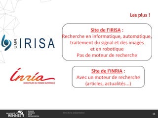 Les plus !
titre de la présentation
16
Site de l'IRISA :
Recherche en informatique, automatique,
traitement du signal et des images
et en robotique
Pas de moteur de recherche
Site de l'INRIA :
Avec un moteur de recherche
(articles, actualités...)
 