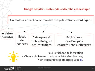 Google scholar : moteur de recherche académique
titre de la présentation
6
Un moteur de recherche mondial des publications scientifiques
Pour l'affichage de la mention
« Obtenir via Rennes 1 » dans la listes des résultats,
Voir le paramétrage de en cliquant ici.
Archives
ouvertes Bases
de
données
Catalogues et
méta catalogues
des institutions
Publications
académiques
en accès libre sur Internet
 