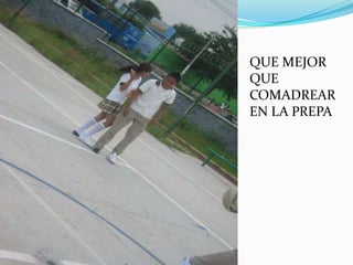 QUE MEJOR
QUE
COMADREAR
EN LA PREPA
 