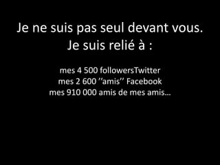 Je ne suis pas seul devant vous.
         Je suis relié à :
       mes 4 500 followersTwitter
      mes 2 600 ’’amis’’ Facebook
     mes 910 000 amis de mes amis…
 