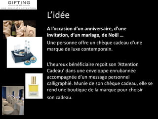L’idée
A l’occasion d’un anniversaire, d’une
invitation, d’un mariage, de Noël …
Une personne offre un chèque cadeau d’une
marque de luxe contemporain.

L’heureux bénéficiaire reçoit son ‘Attention
Cadeau’ dans une enveloppe enrubannée
accompagnée d’un message personnel
calligraphié. Munie de son chèque cadeau, elle se
rend une boutique de la marque pour choisir
son cadeau.
 