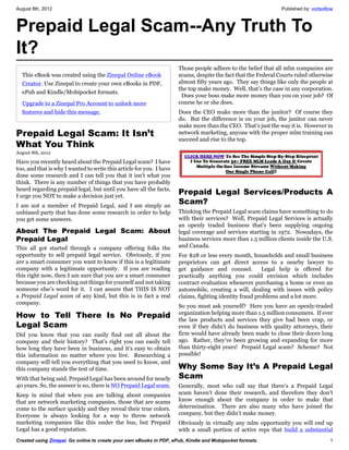 August 8th, 2012                                                                                                Published by: vortexflow



Prepaid Legal Scam--Any Truth To
It?
                                                                      Those people adhere to the belief that all mlm companies are
  This eBook was created using the Zinepal Online eBook               scams, despite the fact that the Federal Courts ruled otherwise
  Creator. Use Zinepal to create your own eBooks in PDF,              almost fifty years ago. They say things like only the people at
                                                                      the top make money. Well, that’s the case in any corporation.
  ePub and Kindle/Mobipocket formats.
                                                                       Does your boss make more money than you on your job? Of
  Upgrade to a Zinepal Pro Account to unlock more                     course he or she does.
  features and hide this message.                                     Does the CEO make more than the janitor? Of course they
                                                                      do. But the difference is on your job, the janitor can never
                                                                      make more than the CEO. That’s just the way it is. However in
Prepaid Legal Scam: It Isn’t                                          network marketing, anyone with the proper mlm training can
                                                                      succeed and rise to the top.
What You Think
August 8th, 2012

Have you recently heard about the Prepaid Legal scam? I have
too, and that is why I wanted to write this article for you. I have
done some research and I can tell you that it isn’t what you
think. There is any number of things that you have probably
heard regarding prepaid legal, but until you have all the facts,
I urge you NOT to make a decision just yet.
                                                                      Prepaid Legal Services/Products A
I am not a member of Prepaid Legal, and I am simply an
                                                                      Scam?
unbiased party that has done some research in order to help           Thinking the Prepaid Legal scam claims have something to do
you get some answers.                                                 with their services? Well, Prepaid Legal Services is actually
                                                                      an openly traded business that’s been supplying ongoing
About The Prepaid Legal Scam: About                                   legal coverage and services starting in 1972. Nowadays, the
Prepaid Legal                                                         business services more than 1.5 million clients inside the U.S.
This all got started through a company offering folks the             and Canada.
opportunity to sell prepaid legal service. Obviously, if you          For $28 or less every month, households and small business
are a smart consumer you want to know if this is a legitimate         proprietors can get direct access to a nearby lawyer to
company with a legitimate opportunity. If you are reading             get guidance and counsel.         Legal help is offered for
this right now, then I am sure that you are a smart consumer          practically anything you could envision which includes
because you are checking out things for yourself and not taking       contract evaluation whenever purchasing a home or even an
someone else’s word for it. I can assure that THIS IS NOT             automobile, creating a will, dealing with issues with policy
a Prepaid Legal scam of any kind, but this is in fact a real          claims, fighting identity fraud problems and a lot more.
company.
                                                                      So you must ask yourself? Here you have an openly-traded
How to Tell There Is No Prepaid                                       organization helping more than 1.5 million consumers. If ever
                                                                      the law products and services they give had been crap, or
Legal Scam                                                            even if they didn’t do business with quality attorneys, their
Did you know that you can easily find out all about the               firm would have already been made to close their doors long
company and their history? That’s right you can easily tell           ago. Rather, they’ve been growing and expanding for more
how long they have been in business, and it’s easy to obtain          than thirty-eight years! Prepaid Legal scam? Scheme? Not
this information no matter where you live. Researching a              possible!
company will tell you everything that you need to know, and
this company stands the test of time.                                 Why Some Say It’s A Prepaid Legal
With that being said, Prepaid Legal has been around for nearly        Scam
40 years. So, the answer is no, there is NO Prepaid Legal scam.       Generally, most who call say that there’s a Prepaid Legal
Keep in mind that when you are talking about companies                scam haven’t done their research, and therefore they don’t
that are network marketing companies, those that are scams            know enough about the company in order to make that
come to the surface quickly and they reveal their true colors.        determination. There are also many who have joined the
Everyone is always looking for a way to throw network                 company, but they didn’t make money.
marketing companies like this under the bus, but Prepaid              Obviously in virtually any mlm opportunity you will end up
Legal has a good reputation.                                          with a small portion of active reps that build a substantial
Created using Zinepal. Go online to create your own eBooks in PDF, ePub, Kindle and Mobipocket formats.                               1
 