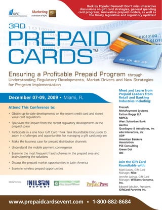 Back by Popular Demand! Don’t miss interactive
                                                       discussions on gift card strategies, general spending
                                                      card programs, innovative prepaid models, as well as
                                                             the timely legislative and regulatory updates!



3RD

PREPAID
CARDS
                                                                TM




Ensuring a Profitable Prepaid Program                      through
Understanding Regulatory Developments, Market Drivers and New Strategies
for Program Implementation
                                                                                  Meet and Learn from
                                                                                  Prepaid Leaders from
December 07-09, 2009                   •     Miami, FL                            Retail and Banking
                                                                                  Industries Including:

Attend This Conference to:                                                        Precash
                                                                                  MetaPayment Systems
•   Obtain up-to-date developments on the recent credit card and stored           Patton Boggs LLP
    value card regulations                                                        NBPCA
                                                                                  West Suburban Bank
•   Speculate the impact from the recent regulatory developments in the
                                                                                  Aentra
    prepaid space
                                                                                  Quadagno & Associates, Inc
•   Participate in a one hour Gift Card Think Tank Roundtable Discussion to       edo Interactive, Inc
    zoom in challenges and opportunities for managing a gift card program         ADP
                                                                                  American Bankers
•   Make the business case for prepaid distribution channels                      Association
                                                                                  PSE Consulting
•   Understand the mobile payment convergence
                                                                                  Green Dot
•   Examine the most frequent fraud schemes in the prepaid area and               IDC
    brainstorming the solutions
•   Discuss the prepaid market opportunities in Latin America                     Join the Gift Card
                                                                                  Roundtable with:
•   Examine wireless prepaid opportunities                                        Matt Davies, Gift Card
                                                                                  Manager, Nike
                                                                                  Jennifer Lashua, Gift Card
                                                                                  Manager, Williams-Sonoma,
Media Partners:
                                                                                  Inc.
                                                                                  Edward Schulkin, President,
                                                                                  GiftCard Partners Inc.



www.prepaidcardsevent.com • 1-800-882-8684
 