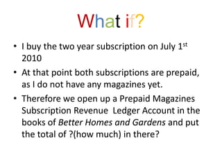What if?I buy the two year subscription on July 1st 2010At that point both subscriptions are prepaid, as I do not have any magazines yet.Therefore we open up a Prepaid Magazines Subscription Revenue  Ledger Account in the books of Better Homes and Gardens and put the total of ?(how much) in there?