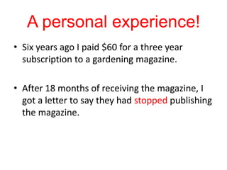 A personal experience!Six years ago I paid $60 for a three year subscription to a gardening magazine. After 18 months of receiving the magazine, I got a letter to say they had stopped publishing the magazine. 