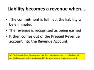 Liability becomes a revenue when....The commitment is fulfilled, the liability will be eliminated The revenue is recognized as being earnedIt then comes out of the Prepaid Revenue account into the Revenue Account.Nb On Balance Day, the revenue that has been consumed is pulled out of prepaid revenue ledger and placed in the appropriate revenue account.