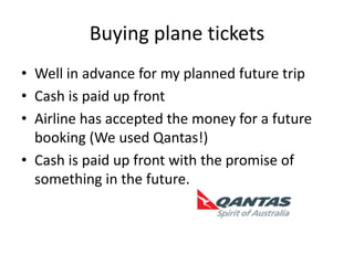 Buying plane ticketsWell in advance for my planned future tripCash is paid up frontAirline has accepted the money for a future booking (We used Qantas!)Cash is paid up front with the promise of something in the future.