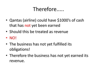 Therefore.....Qantas (airline) could have $1000’s of cash that has not yet been earnedShould this be treated as revenueNO!The business has not yet fulfilled its obligations!Therefore the business has not yet earned its revenue.