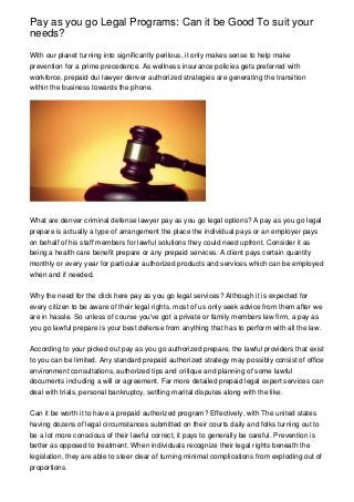 Pay as you go Legal Programs: Can it be Good To suit your
needs?
With our planet turning into significantly perilous, it only makes sense to help make
prevention for a prime precedence. As wellness insurance policies gets preferred with
workforce, prepaid dui lawyer denver authorized strategies are generating the transition
within the business towards the phone.

What are denver criminal defense lawyer pay as you go legal options? A pay as you go legal
prepare is actually a type of arrangement the place the individual pays or an employer pays
on behalf of his staff members for lawful solutions they could need upfront. Consider it as
being a health care benefit prepare or any prepaid services. A client pays certain quantity
monthly or every year for particular authorized products and services which can be employed
when and if needed.
Why the need for the click here pay as you go legal services? Although it is expected for
every citizen to be aware of their legal rights, most of us only seek advice from them after we
are in hassle. So unless of course you've got a private or family members law firm, a pay as
you go lawful prepare is your best defense from anything that has to perform with all the law.
According to your picked out pay as you go authorized prepare, the lawful providers that exist
to you can be limited. Any standard prepaid authorized strategy may possibly consist of office
environment consultations, authorized tips and critique and planning of some lawful
documents including a will or agreement. Far more detailed prepaid legal expert services can
deal with trials, personal bankruptcy, settling marital disputes along with the like.
Can it be worth it to have a prepaid authorized program? Effectively, with The united states
having dozens of legal circumstances submitted on their courts daily and folks turning out to
be a lot more conscious of their lawful correct, it pays to generally be careful. Prevention is
better as opposed to treatment. When individuals recognize their legal rights beneath the
legislation, they are able to steer clear of turning minimal complications from exploding out of
proportions.

 