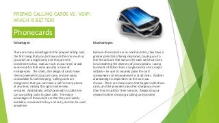 PREPAID CALLING CARDS VS. VOIP:
WHICH IS BETTER?
Advantages:
There are many advantages to the prepaid calling card,
the first being that you can have as little or as much as
you want on a single card, and they are very
convenient to buy. Add as much as you need, or add
even more for that extra security in case of
emergencies. The small, slim design of cards make
them convenient to buy and carry, and are easily
concealable for safe keeping. Calling cards are
designed so that you can make a call from any phone
at any time, making this option extremely
versatile. Additionally, cell phones with no talk time
can use calling cards to place calls. The major
advantages of these cards are that they are readily
available, convenient to buy and carry, and can be used
anywhere.
Disadvantages:
Because these cards are so small and slim, they have a
greater potential of being misplaced, causing you to
lose the amount that was on the card, which can be a
lot considering the diversity of price options. Losing
hundreds of dollars from a single card can be a major
setback—be sure to securely place the card
somewhere and know where it is at all times. Another
disadvantage is dependent on the card you
choose. There are many scams that happen with these
cards, and the providers can often charge you more
than they should for their services. Always do your
research before choosing a calling card provider.
Phonecards
 