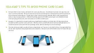 ISSA ASAD’S TIPS TO AVOID PHONE CARD SCAMS
 Everyone likes to save money, and look to do so any way they can. According to Issa Asad, one way many can
save is on their phone bill. Plenty of consumers choose to avoid long term contract phones with fancy features
and unnecessary expenditures. A great way to have a phone and pay relatively little is with prepaid phone
cards, or pay as you go phones. Instead of spending upwards of $1200 a year, buyers can drastically reduce
costs by buying phone cards, and some plans are as little as $400 a year.
 However, it is important to research what you are getting into without a contract plan; the big name phone
providers protect you from scams and cons. When you do it yourself with phone cards and prepaid plans, it is
sometimes easier to be scammed into spending money without needing to or even realizing it.
 The main phone providers usually do have a prepaid plan, so if you can, try to stick to those—but generally they
can be more expensive than prepaid exclusive companies. Here are some of the better ones I’ve found that you
can trust:
 