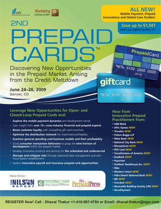 ALL NEW!
                                                                                            Mobile Payment, Prepaid
                                                                                Innovations and Global Case Studies!

  2ND                                                                                          Save up to $1,547
                                                                                              when you register by May 1st!




  PREPAID
  CARDS
                                                                        TM




  Discovering New Opportunities
  in the Prepaid Market Arising
  from the Credit Meltdown
  June 24–26, 2009
  Denver, CO



  Leverage New Opportunities for Open- and                                            Hear from
  Closed-Loop Prepaid Cards and:                                                      Innovative Prepaid
                                                                                      Practitioners from:
      Explore the mobile payment dynamics and development trends
  •

                                                                                          H&R Block
                                                                                      •
      Gain insight from over 15+ cross-industry financial and prepaid experts
  •
                                                                                          Afric Xpress NEW!
                                                                                      •
      Boost customer loyalty with compelling gift card incentives
  •
                                                                                          Travelex NEW!
                                                                                      •
      Optimize the distribution network for maximized profitability
  •
                                                                                          Patton Boggs LLP
                                                                                      •

                                                                                          Meta Bank NEW!
                                                                                      •
      Examine general spending card business models and their profitability
  •

                                                                                          National City Bank NEW!
                                                                                      •
      Study consumer transaction behaviors to grasp the next horizon of
  •

                                                                                          MoneyGram NEW!
                                                                                      •
      development within the prepaid market
                                                                                          PEX Card NEW!
                                                                                      •
      Develop innovative products and services for the unbanked and underserved
  •

                                                                                          TravelCenters of America NEW!
                                                                                      •
      Manage and mitigate risks through advanced data management and anti-
  •
                                                                                          KeyBank NEW!
                                                                                      •
      fraud system establishment
                                                                                          Payoneer
                                                                                      •
      Explore innovative payroll and insurance prepaid card opportunities
  •
                                                                                          Outback Steakhouse Inc. NEW!
                                                                                      •

                                                                                          Nike
                                                                                      •

                                                                                          Western Union NEW!
                                                                                      •

                                                                                          Palm Desert National Bank NEW!
                                                                                      •
  Media Partners
                                                                                          REI NEW!
                                                                                      •

                                                                                          VivoTech NEW!
                                                                                      •

                                                                                          Newcastle Building Society (UK) NEW!
                                                                                      •

                                                                                          NovoPayment
                                                                                      •




REGISTER Now! Call : Dhaval Thakur +1-416-597-4754 or Email: dhaval.thakur@iqpc.com
 