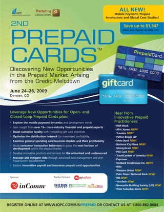 ALL NEW!
                                                                                    Mobile Payment, Prepaid
                                                                               Innovations and Global Case Studies!

 2ND                                                                                         Save up to $1,547
                                                                                            when you register by May 1st!




 PREPAID
 CARDS
                                                                       TM




 Discovering New Opportunities
 in the Prepaid Market Arising
 from the Credit Meltdown
 June 24–26, 2009
 Denver, CO



 Leverage New Opportunities for Open- and                                           Hear from
 Closed-Loop Prepaid Cards plus:                                                    Innovative Prepaid
 •   Explore the mobile payment dynamics and development trends                     Practitioners:
                                                                                    •   H&R Block
 •   Gain insight from over 15+ cross-industry financial and prepaid experts
                                                                                    •   Afric Xpress NEW!
 •   Boost customer loyalty with compelling gift card incentives                    •   Travelex NEW!
 •   Optimize the distribution network for maximized profitability                  •   Patton Boggs LLP
 •   Examine general spending card business models and their profitability          •   Meta Bank NEW!
 •   Study consumer transaction behaviors to grasp the next horizon of
                                                                                    •   National City Bank NEW!
     development within the prepaid market                                          •   MoneyGram NEW!
                                                                                    •   PEX Card NEW!
 •   Develop innovative products and services for the unbanked and underserved
                                                                                    •   TravelCenters of America NEW!
 •   Manage and mitigate risks through advanced data management and anti-           •   Payoneer
     fraud system establishment
                                                                                    •   Outback Steakhouse Inc. NEW!
 •   Explore innovative payroll and insurance prepaid card opportunities            •   Nike
                                                                                    •   Western Union NEW!
                                                                                    •   Palm Desert National Bank NEW!
 Sponsor                              Media Partners                                •   REI NEW!
                                                                                    •   VivoTech NEW!
                                                                                    •   Newcastle Building Society (UK) NEW!
                                                                                    •   West Suburban Bank NEW!




REGISTER ONLINE AT WWW.IQPC.COM/US/PREPAID OR CONTACT US AT 1-800-882-8684
 