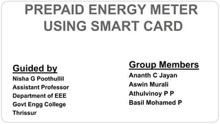 PREPAID ENERGY METER
USING SMART CARD
Guided by
Nisha G Poothullil
Assistant Professor
Department of EEE
Govt Engg College
Thrissur
Group Members
Ananth C Jayan
Aswin Murali
Athulvinoy P P
Basil Mohamed P
 