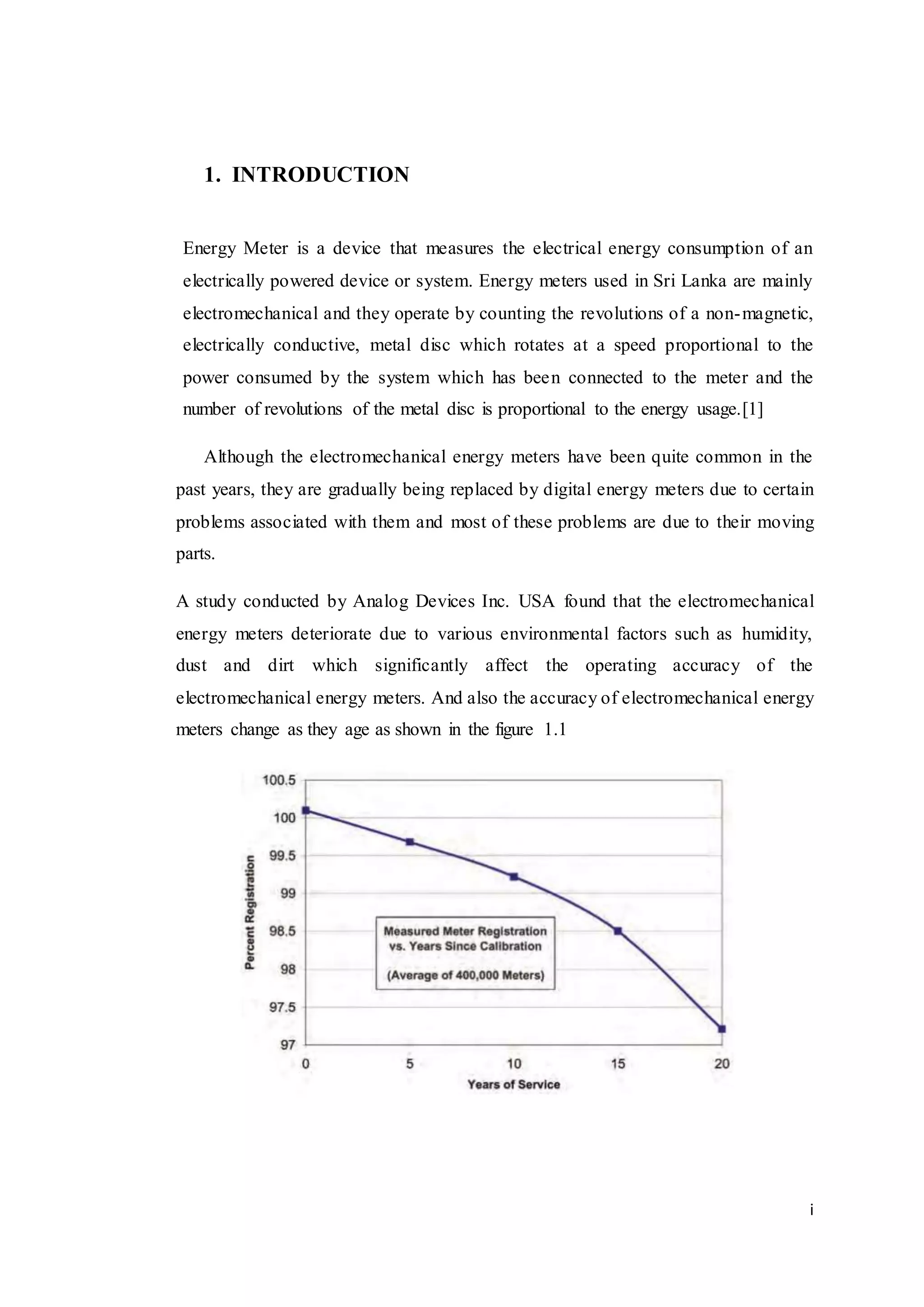 i
1. INTRODUCTION
Energy Meter is a device that measures the electrical energy consumption of an
electrically powered device or system. Energy meters used in Sri Lanka are mainly
electromechanical and they operate by counting the revolutions of a non-magnetic,
electrically conductive, metal disc which rotates at a speed proportional to the
power consumed by the system which has been connected to the meter and the
number of revolutions of the metal disc is proportional to the energy usage.[1]
Although the electromechanical energy meters have been quite common in the
past years, they are gradually being replaced by digital energy meters due to certain
problems associated with them and most of these problems are due to their moving
parts.
A study conducted by Analog Devices Inc. USA found that the electromechanical
energy meters deteriorate due to various environmental factors such as humidity,
dust and dirt which significantly affect the operating accuracy of the
electromechanical energy meters. And also the accuracy of electromechanical energy
meters change as they age as shown in the figure 1.1
 