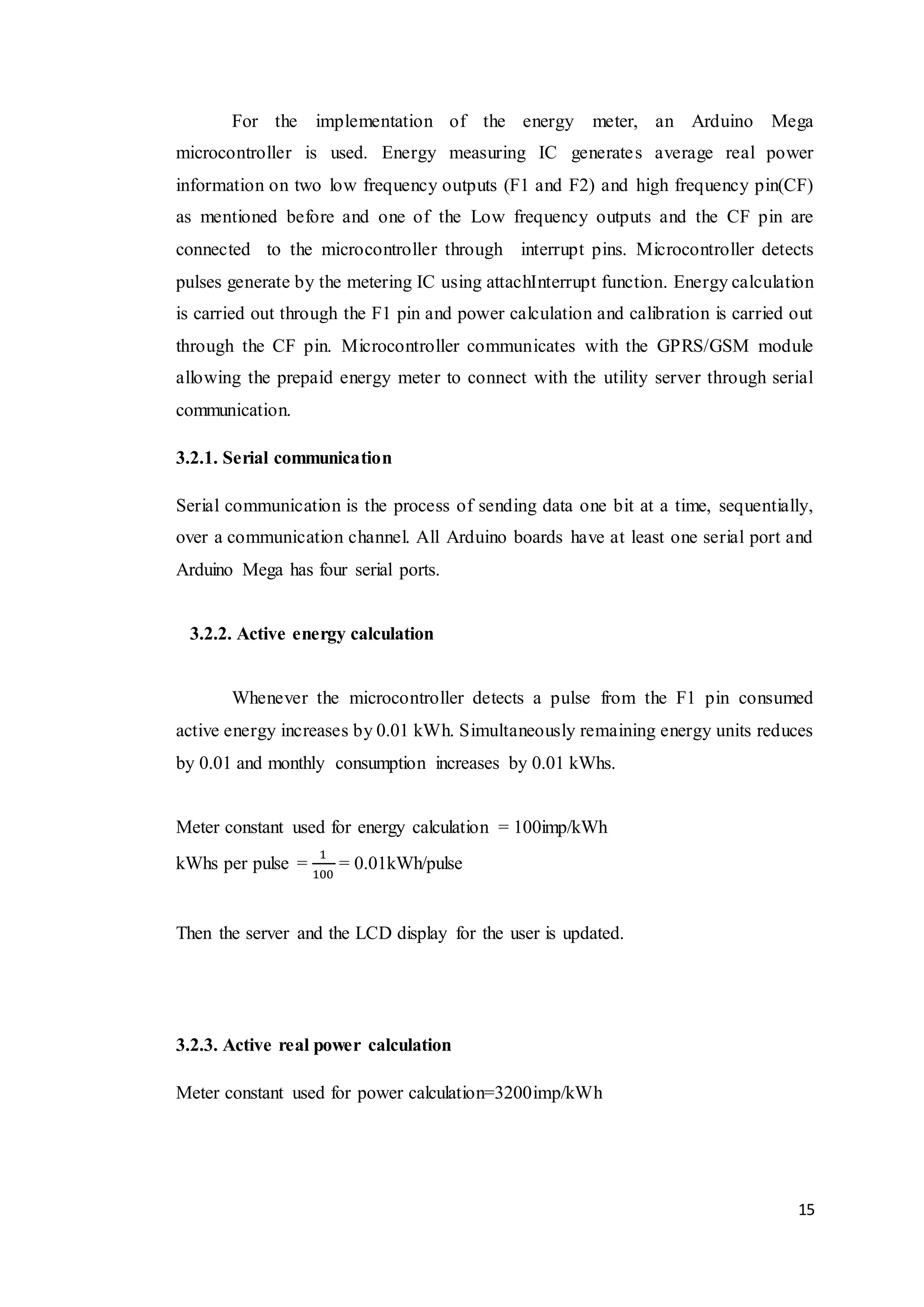 15
For the implementation of the energy meter, an Arduino Mega
microcontroller is used. Energy measuring IC generates average real power
information on two low frequency outputs (F1 and F2) and high frequency pin(CF)
as mentioned before and one of the Low frequency outputs and the CF pin are
connected to the microcontroller through interrupt pins. Microcontroller detects
pulses generate by the metering IC using attachInterrupt function. Energy calculation
is carried out through the F1 pin and power calculation and calibration is carried out
through the CF pin. Microcontroller communicates with the GPRS/GSM module
allowing the prepaid energy meter to connect with the utility server through serial
communication.
3.2.1. Serial communication
Serial communication is the process of sending data one bit at a time, sequentially,
over a communication channel. All Arduino boards have at least one serial port and
Arduino Mega has four serial ports.
3.2.2. Active energy calculation
Whenever the microcontroller detects a pulse from the F1 pin consumed
active energy increases by 0.01 kWh. Simultaneously remaining energy units reduces
by 0.01 and monthly consumption increases by 0.01 kWhs.
Meter constant used for energy calculation = 100imp/kWh
kWhs per pulse =
1
100
= 0.01kWh/pulse
Then the server and the LCD display for the user is updated.
3.2.3. Active real power calculation
Meter constant used for power calculation=3200imp/kWh
 