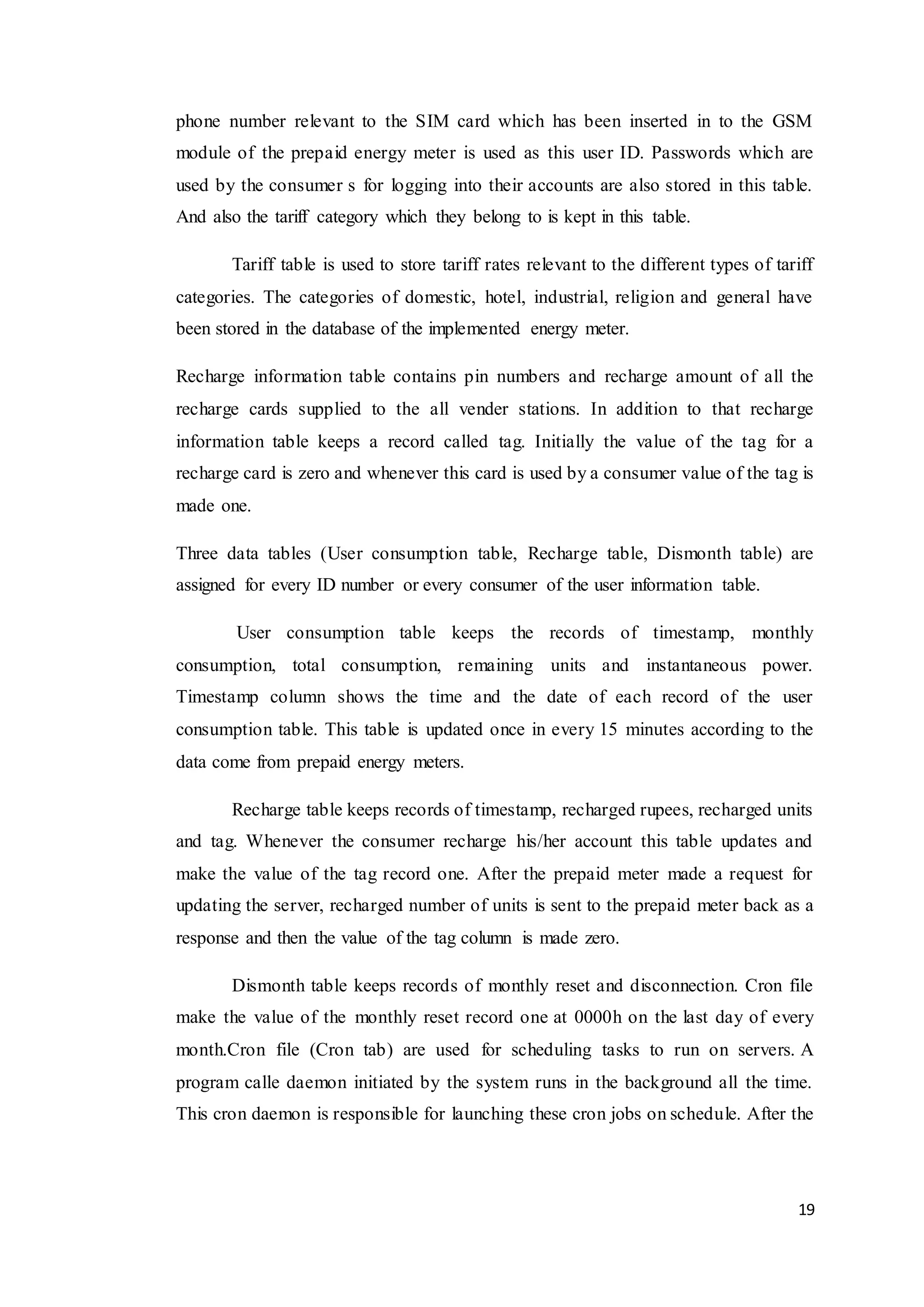 19
phone number relevant to the SIM card which has been inserted in to the GSM
module of the prepaid energy meter is used as this user ID. Passwords which are
used by the consumer s for logging into their accounts are also stored in this table.
And also the tariff category which they belong to is kept in this table.
Tariff table is used to store tariff rates relevant to the different types of tariff
categories. The categories of domestic, hotel, industrial, religion and general have
been stored in the database of the implemented energy meter.
Recharge information table contains pin numbers and recharge amount of all the
recharge cards supplied to the all vender stations. In addition to that recharge
information table keeps a record called tag. Initially the value of the tag for a
recharge card is zero and whenever this card is used by a consumer value of the tag is
made one.
Three data tables (User consumption table, Recharge table, Dismonth table) are
assigned for every ID number or every consumer of the user information table.
User consumption table keeps the records of timestamp, monthly
consumption, total consumption, remaining units and instantaneous power.
Timestamp column shows the time and the date of each record of the user
consumption table. This table is updated once in every 15 minutes according to the
data come from prepaid energy meters.
Recharge table keeps records of timestamp, recharged rupees, recharged units
and tag. Whenever the consumer recharge his/her account this table updates and
make the value of the tag record one. After the prepaid meter made a request for
updating the server, recharged number of units is sent to the prepaid meter back as a
response and then the value of the tag column is made zero.
Dismonth table keeps records of monthly reset and disconnection. Cron file
make the value of the monthly reset record one at 0000h on the last day of every
month.Cron file (Cron tab) are used for scheduling tasks to run on servers. A
program calle daemon initiated by the system runs in the background all the time.
This cron daemon is responsible for launching these cron jobs on schedule. After the
 