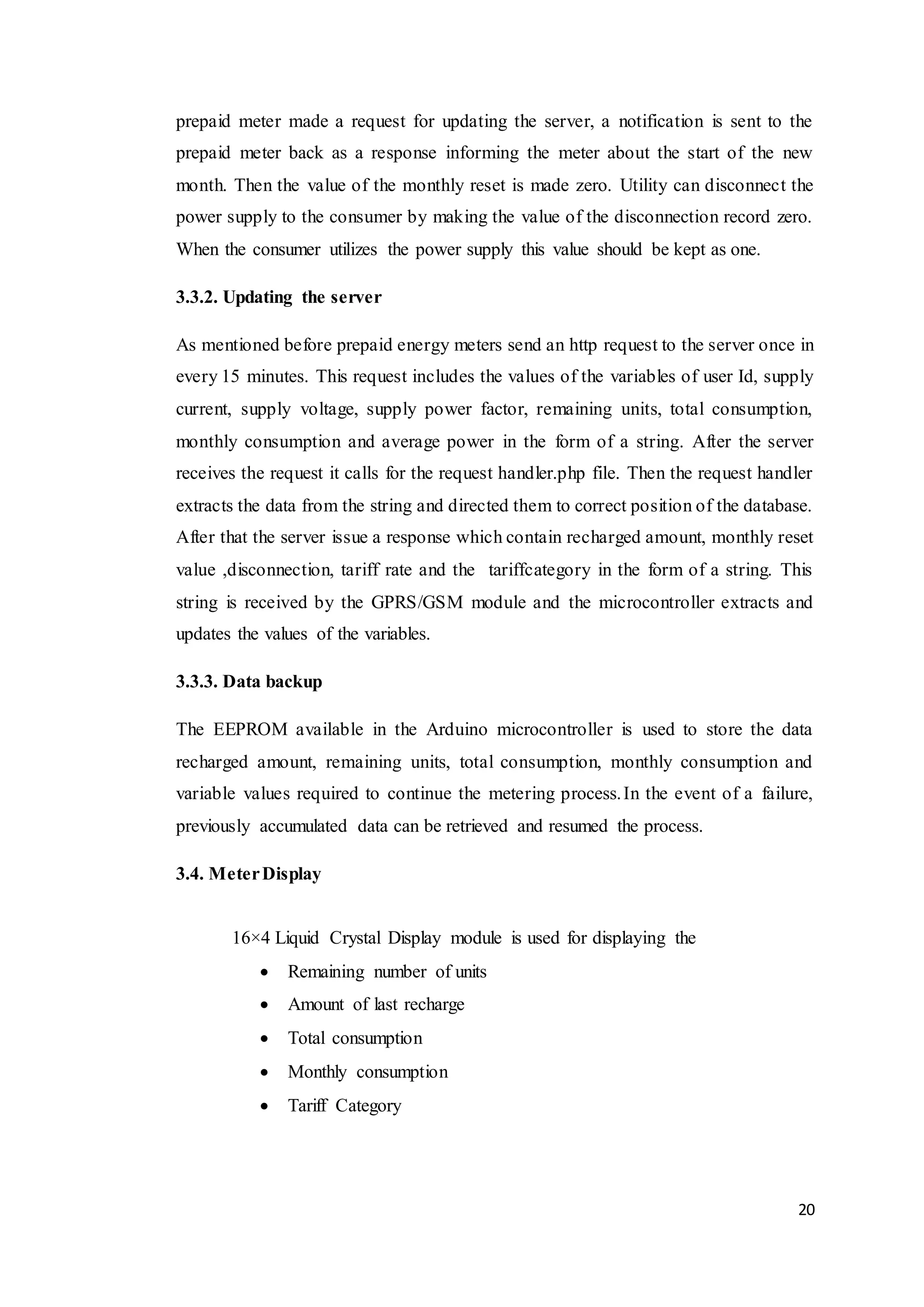 20
prepaid meter made a request for updating the server, a notification is sent to the
prepaid meter back as a response informing the meter about the start of the new
month. Then the value of the monthly reset is made zero. Utility can disconnect the
power supply to the consumer by making the value of the disconnection record zero.
When the consumer utilizes the power supply this value should be kept as one.
3.3.2. Updating the server
As mentioned before prepaid energy meters send an http request to the server once in
every 15 minutes. This request includes the values of the variables of user Id, supply
current, supply voltage, supply power factor, remaining units, total consumption,
monthly consumption and average power in the form of a string. After the server
receives the request it calls for the request handler.php file. Then the request handler
extracts the data from the string and directed them to correct position of the database.
After that the server issue a response which contain recharged amount, monthly reset
value ,disconnection, tariff rate and the tariffcategory in the form of a string. This
string is received by the GPRS/GSM module and the microcontroller extracts and
updates the values of the variables.
3.3.3. Data backup
The EEPROM available in the Arduino microcontroller is used to store the data
recharged amount, remaining units, total consumption, monthly consumption and
variable values required to continue the metering process.In the event of a failure,
previously accumulated data can be retrieved and resumed the process.
3.4. MeterDisplay
16×4 Liquid Crystal Display module is used for displaying the
 Remaining number of units
 Amount of last recharge
 Total consumption
 Monthly consumption
 Tariff Category
 