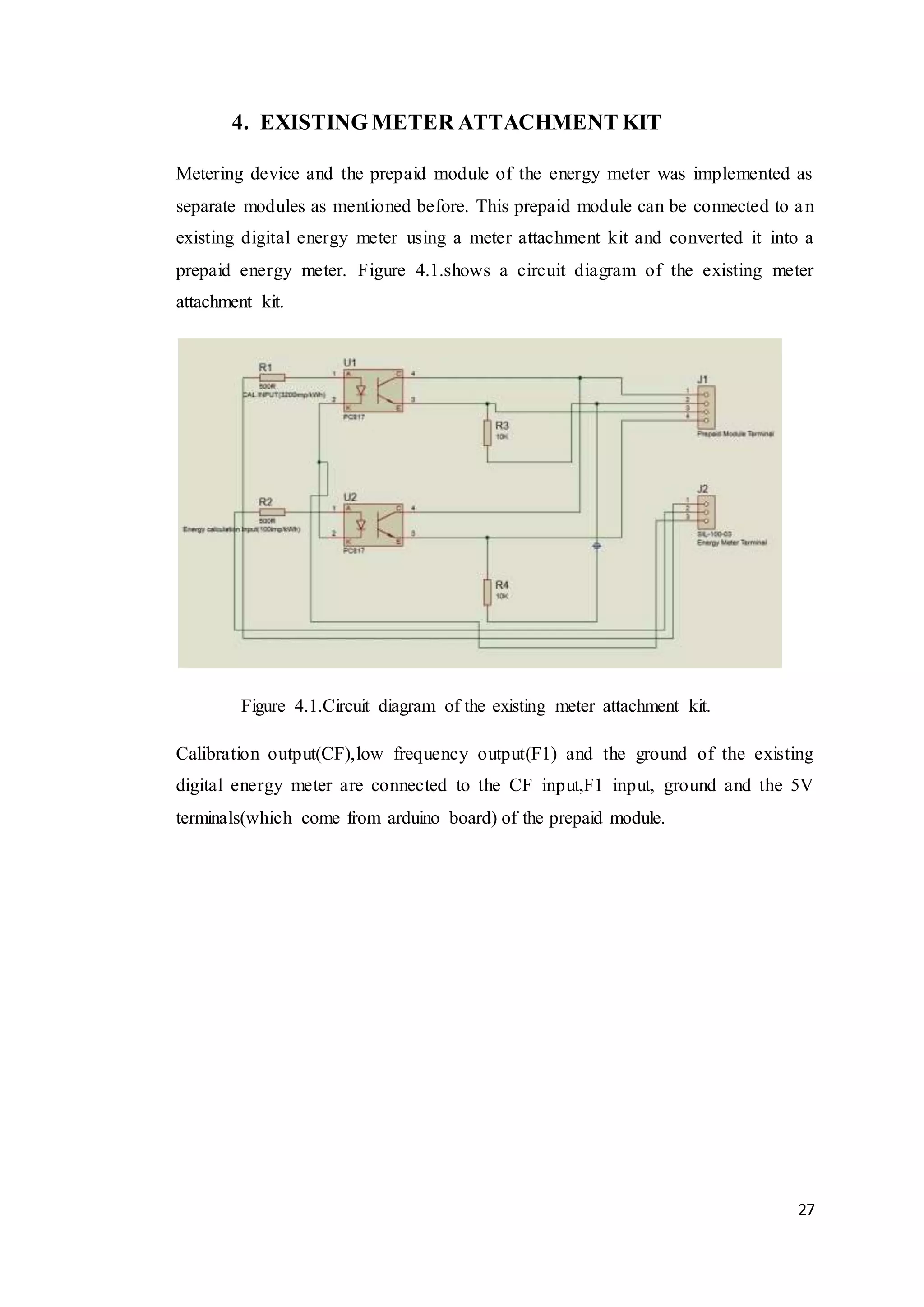 27
4. EXISTING METER ATTACHMENT KIT
Metering device and the prepaid module of the energy meter was implemented as
separate modules as mentioned before. This prepaid module can be connected to an
existing digital energy meter using a meter attachment kit and converted it into a
prepaid energy meter. Figure 4.1.shows a circuit diagram of the existing meter
attachment kit.
Figure 4.1.Circuit diagram of the existing meter attachment kit.
Calibration output(CF),low frequency output(F1) and the ground of the existing
digital energy meter are connected to the CF input,F1 input, ground and the 5V
terminals(which come from arduino board) of the prepaid module.
 