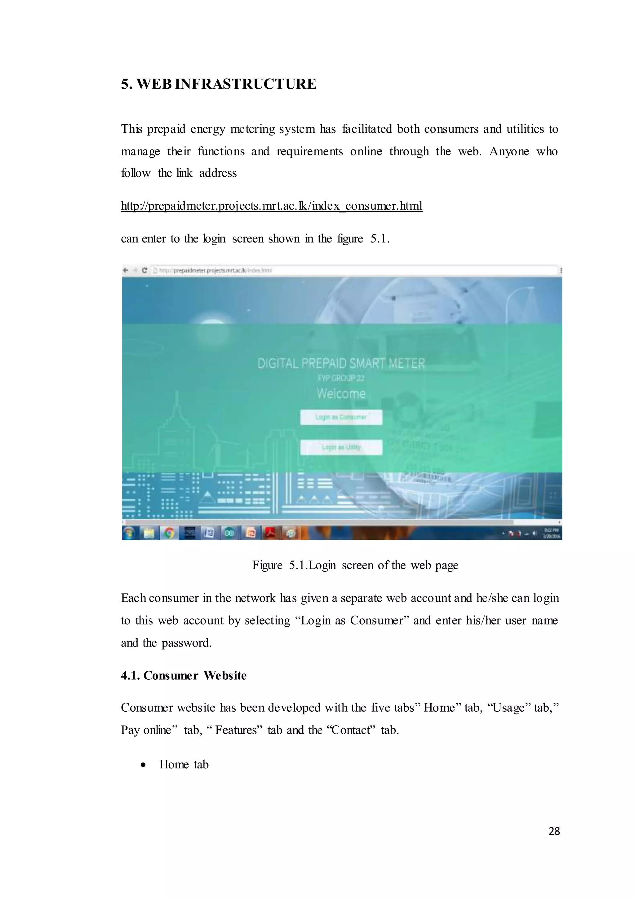 28
5. WEB INFRASTRUCTURE
This prepaid energy metering system has facilitated both consumers and utilities to
manage their functions and requirements online through the web. Anyone who
follow the link address
http://prepaidmeter.projects.mrt.ac.lk/index_consumer.html
can enter to the login screen shown in the figure 5.1.
Figure 5.1.Login screen of the web page
Each consumer in the network has given a separate web account and he/she can login
to this web account by selecting “Login as Consumer” and enter his/her user name
and the password.
4.1. Consumer Website
Consumer website has been developed with the five tabs” Home” tab, “Usage” tab,”
Pay online” tab, “ Features” tab and the “Contact” tab.
 Home tab
 