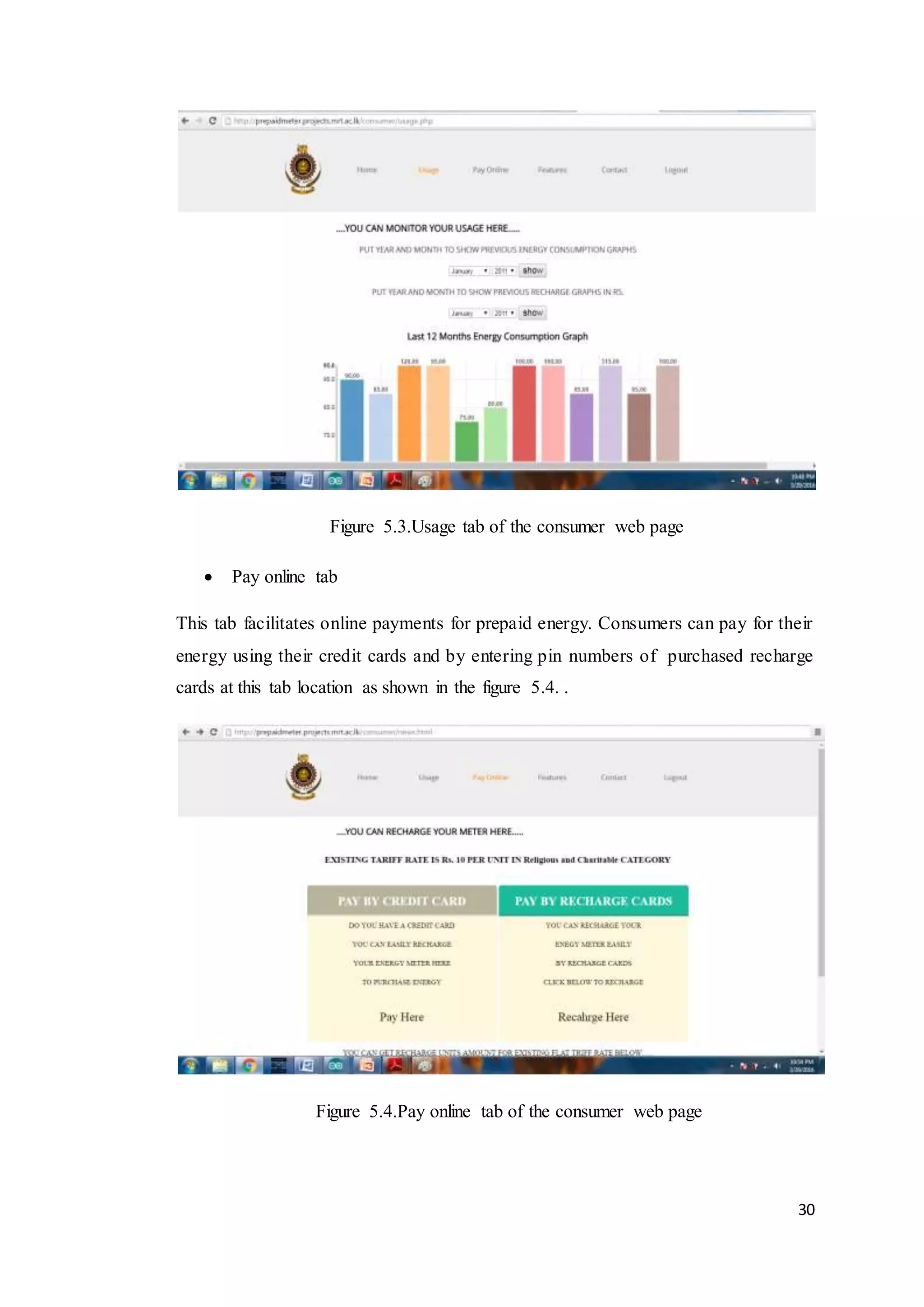 30
Figure 5.3.Usage tab of the consumer web page
 Pay online tab
This tab facilitates online payments for prepaid energy. Consumers can pay for their
energy using their credit cards and by entering pin numbers of purchased recharge
cards at this tab location as shown in the figure 5.4. .
Figure 5.4.Pay online tab of the consumer web page
 