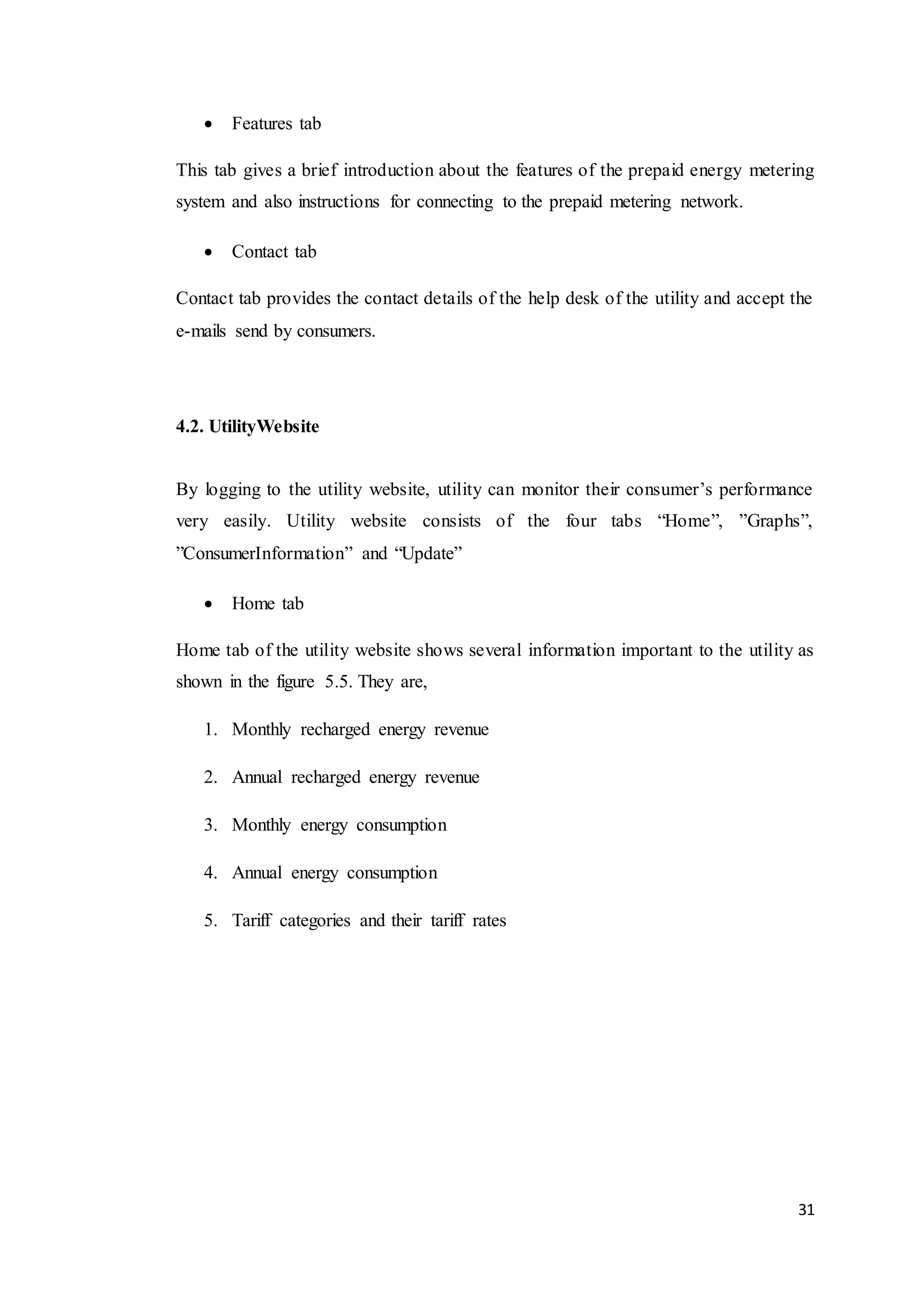 31
 Features tab
This tab gives a brief introduction about the features of the prepaid energy metering
system and also instructions for connecting to the prepaid metering network.
 Contact tab
Contact tab provides the contact details of the help desk of the utility and accept the
e-mails send by consumers.
4.2. UtilityWebsite
By logging to the utility website, utility can monitor their consumer’s performance
very easily. Utility website consists of the four tabs “Home”, ”Graphs”,
”ConsumerInformation” and “Update”
 Home tab
Home tab of the utility website shows several information important to the utility as
shown in the figure 5.5. They are,
1. Monthly recharged energy revenue
2. Annual recharged energy revenue
3. Monthly energy consumption
4. Annual energy consumption
5. Tariff categories and their tariff rates
 
