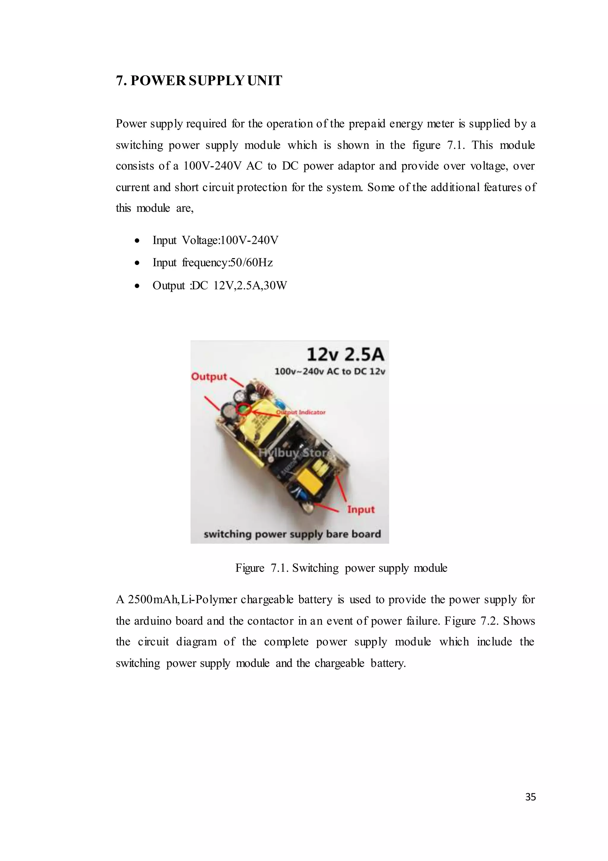 35
7. POWER SUPPLYUNIT
Power supply required for the operation of the prepaid energy meter is supplied by a
switching power supply module which is shown in the figure 7.1. This module
consists of a 100V-240V AC to DC power adaptor and provide over voltage, over
current and short circuit protection for the system. Some of the additional features of
this module are,
 Input Voltage:100V-240V
 Input frequency:50/60Hz
 Output :DC 12V,2.5A,30W
Figure 7.1. Switching power supply module
A 2500mAh,Li-Polymer chargeable battery is used to provide the power supply for
the arduino board and the contactor in an event of power failure. Figure 7.2. Shows
the circuit diagram of the complete power supply module which include the
switching power supply module and the chargeable battery.
 