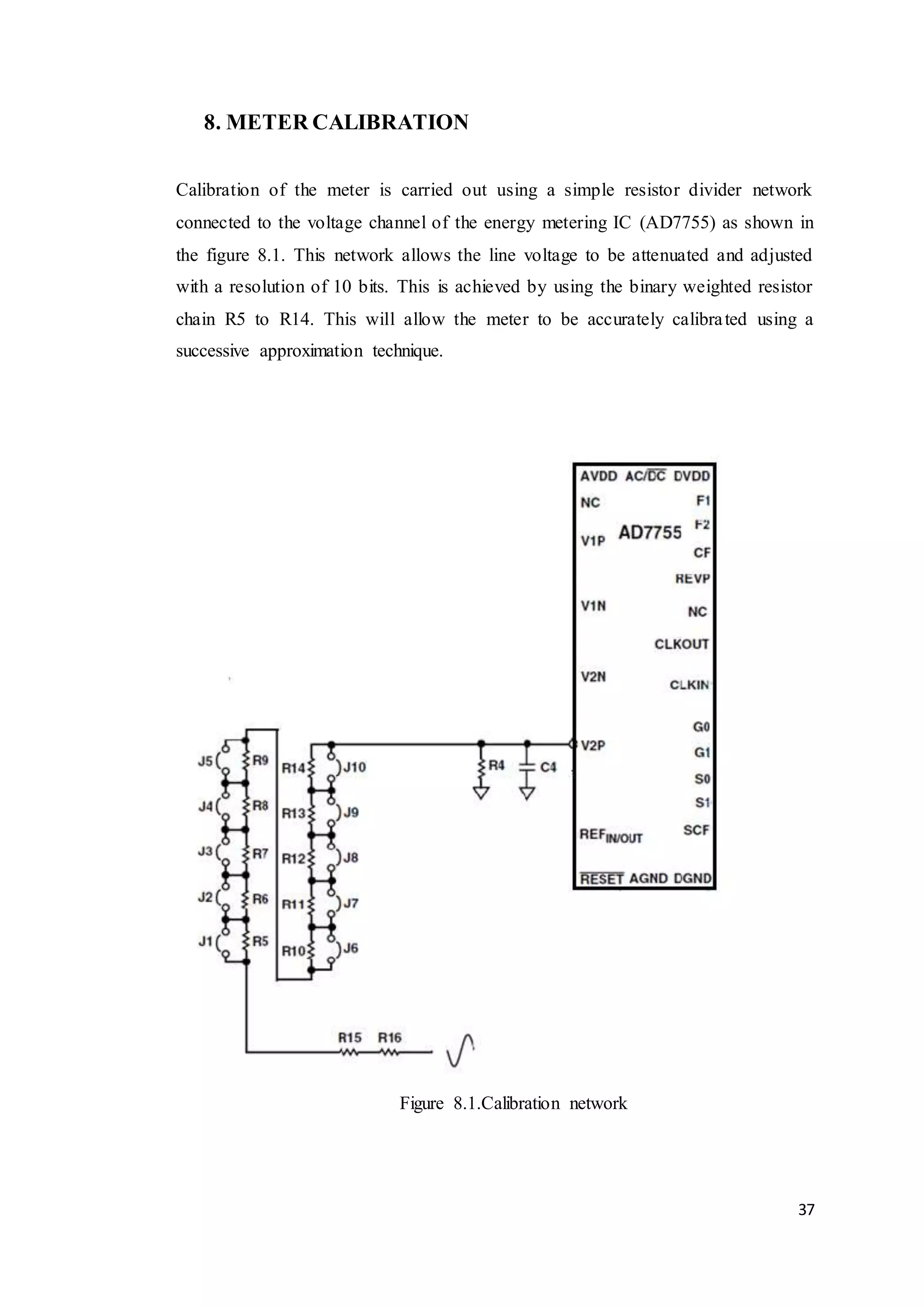 37
8. METER CALIBRATION
Calibration of the meter is carried out using a simple resistor divider network
connected to the voltage channel of the energy metering IC (AD7755) as shown in
the figure 8.1. This network allows the line voltage to be attenuated and adjusted
with a resolution of 10 bits. This is achieved by using the binary weighted resistor
chain R5 to R14. This will allow the meter to be accurately calibrated using a
successive approximation technique.
Figure 8.1.Calibration network
 