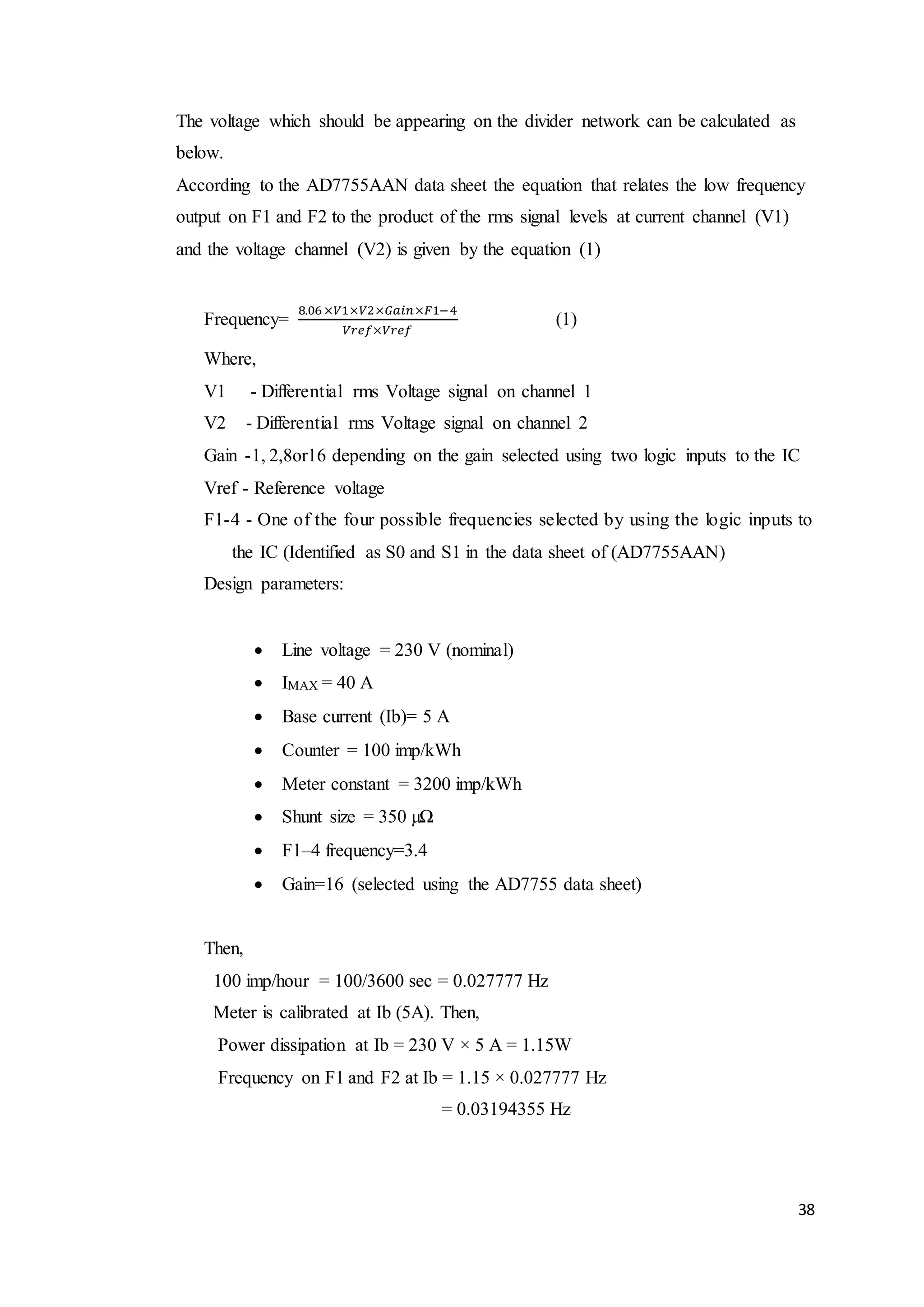 38
The voltage which should be appearing on the divider network can be calculated as
below.
According to the AD7755AAN data sheet the equation that relates the low frequency
output on F1 and F2 to the product of the rms signal levels at current channel (V1)
and the voltage channel (V2) is given by the equation (1)
Frequency=
8.06 ×𝑉1×𝑉2×𝐺𝑎𝑖𝑛×𝐹1−4
𝑉𝑟𝑒𝑓×𝑉𝑟𝑒𝑓
(1)
Where,
V1 - Differential rms Voltage signal on channel 1
V2 - Differential rms Voltage signal on channel 2
Gain -1, 2,8or16 depending on the gain selected using two logic inputs to the IC
Vref - Reference voltage
F1-4 - One of the four possible frequencies selected by using the logic inputs to
the IC (Identified as S0 and S1 in the data sheet of (AD7755AAN)
Design parameters:
 Line voltage = 230 V (nominal)
 IMAX = 40 A
 Base current (Ib)= 5 A
 Counter = 100 imp/kWh
 Meter constant = 3200 imp/kWh
 Shunt size = 350 µΩ
 F1–4 frequency=3.4
 Gain=16 (selected using the AD7755 data sheet)
Then,
100 imp/hour = 100/3600 sec = 0.027777 Hz
Meter is calibrated at Ib (5A). Then,
Power dissipation at Ib = 230 V × 5 A = 1.15W
Frequency on F1 and F2 at Ib = 1.15 × 0.027777 Hz
= 0.03194355 Hz
 