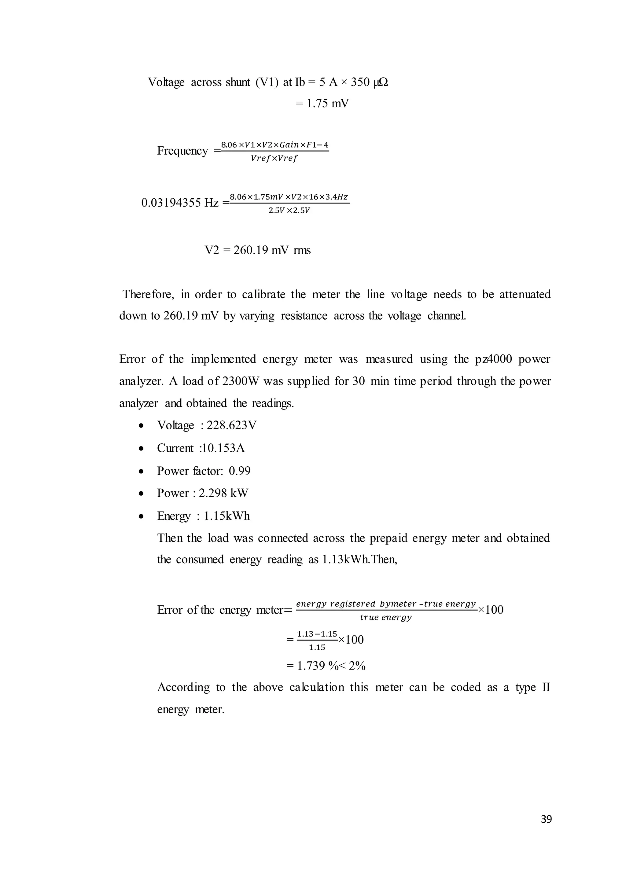 39
Voltage across shunt (V1) at Ib = 5 A × 350 µΩ
= 1.75 mV
Frequency =
8.06 ×𝑉1×𝑉2×𝐺𝑎𝑖𝑛×𝐹1−4
𝑉𝑟𝑒𝑓×𝑉𝑟𝑒𝑓
0.03194355 Hz =
8.06×1.75𝑚𝑉 ×𝑉2×16×3.4𝐻𝑧
2.5𝑉 ×2.5𝑉
V2 = 260.19 mV rms
Therefore, in order to calibrate the meter the line voltage needs to be attenuated
down to 260.19 mV by varying resistance across the voltage channel.
Error of the implemented energy meter was measured using the pz4000 power
analyzer. A load of 2300W was supplied for 30 min time period through the power
analyzer and obtained the readings.
 Voltage : 228.623V
 Current :10.153A
 Power factor: 0.99
 Power : 2.298 kW
 Energy : 1.15kWh
Then the load was connected across the prepaid energy meter and obtained
the consumed energy reading as 1.13kWh.Then,
Error of the energy meter=
𝑒𝑛𝑒𝑟𝑔𝑦 𝑟𝑒𝑔𝑖𝑠𝑡𝑒𝑟𝑒𝑑 𝑏𝑦𝑚𝑒𝑡𝑒𝑟 –𝑡𝑟𝑢𝑒 𝑒𝑛𝑒𝑟𝑔𝑦
𝑡𝑟𝑢𝑒 𝑒𝑛𝑒𝑟𝑔𝑦
×100
=
1.13−1.15
1.15
×100
= 1.739 %< 2%
According to the above calculation this meter can be coded as a type II
energy meter.
 