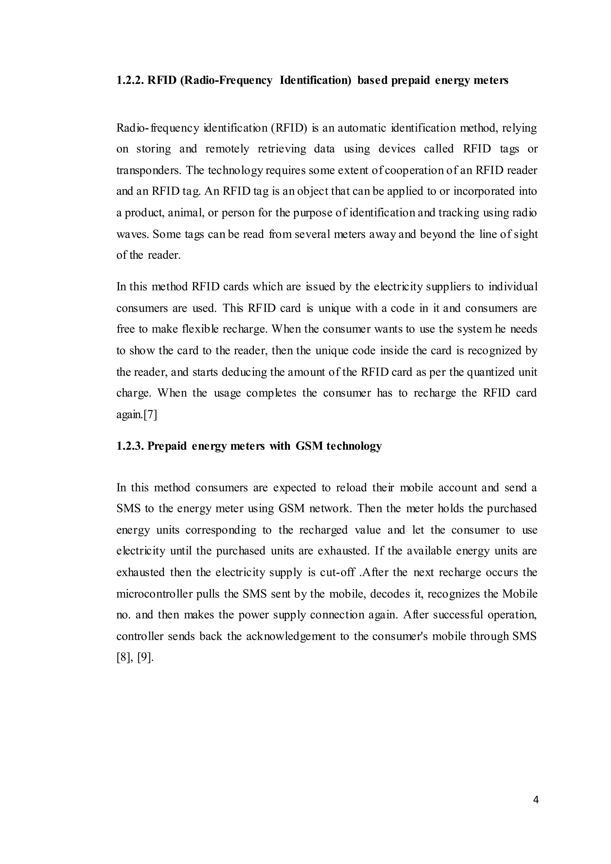 4
1.2.2. RFID (Radio-Frequency Identification) based prepaid energy meters
Radio-frequency identification (RFID) is an automatic identification method, relying
on storing and remotely retrieving data using devices called RFID tags or
transponders. The technology requires some extent of cooperation of an RFID reader
and an RFID tag. An RFID tag is an object that can be applied to or incorporated into
a product, animal, or person for the purpose of identification and tracking using radio
waves. Some tags can be read from several meters away and beyond the line of sight
of the reader.
In this method RFID cards which are issued by the electricity suppliers to individual
consumers are used. This RFID card is unique with a code in it and consumers are
free to make flexible recharge. When the consumer wants to use the system he needs
to show the card to the reader, then the unique code inside the card is recognized by
the reader, and starts deducing the amount of the RFID card as per the quantized unit
charge. When the usage completes the consumer has to recharge the RFID card
again.[7]
1.2.3. Prepaid energy meters with GSM technology
In this method consumers are expected to reload their mobile account and send a
SMS to the energy meter using GSM network. Then the meter holds the purchased
energy units corresponding to the recharged value and let the consumer to use
electricity until the purchased units are exhausted. If the available energy units are
exhausted then the electricity supply is cut-off .After the next recharge occurs the
microcontroller pulls the SMS sent by the mobile, decodes it, recognizes the Mobile
no. and then makes the power supply connection again. After successful operation,
controller sends back the acknowledgement to the consumer's mobile through SMS
[8], [9].
 