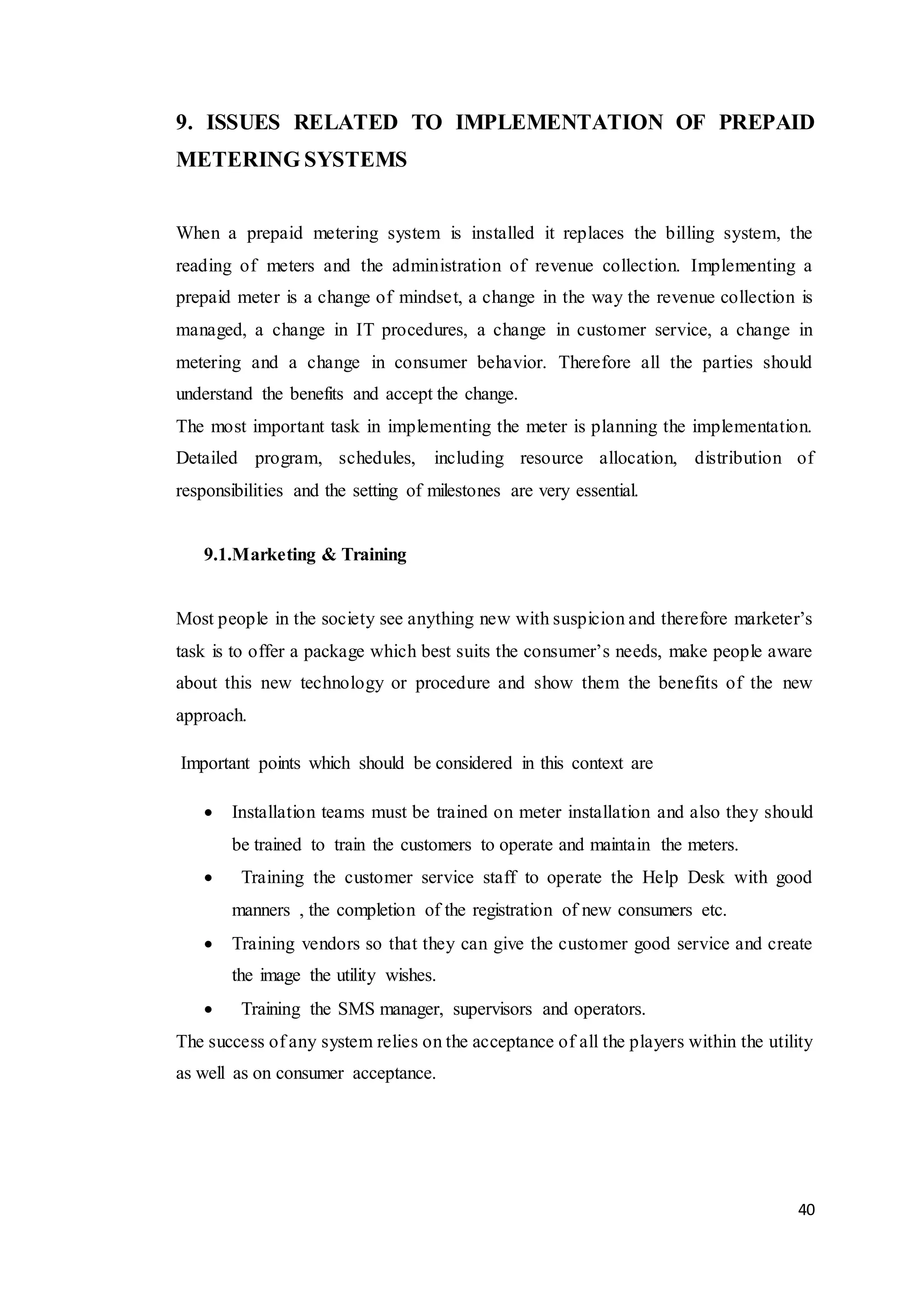 40
9. ISSUES RELATED TO IMPLEMENTATION OF PREPAID
METERING SYSTEMS
When a prepaid metering system is installed it replaces the billing system, the
reading of meters and the administration of revenue collection. Implementing a
prepaid meter is a change of mindset, a change in the way the revenue collection is
managed, a change in IT procedures, a change in customer service, a change in
metering and a change in consumer behavior. Therefore all the parties should
understand the benefits and accept the change.
The most important task in implementing the meter is planning the implementation.
Detailed program, schedules, including resource allocation, distribution of
responsibilities and the setting of milestones are very essential.
9.1.Marketing & Training
Most people in the society see anything new with suspicion and therefore marketer’s
task is to offer a package which best suits the consumer’s needs, make people aware
about this new technology or procedure and show them the benefits of the new
approach.
Important points which should be considered in this context are
 Installation teams must be trained on meter installation and also they should
be trained to train the customers to operate and maintain the meters.
 Training the customer service staff to operate the Help Desk with good
manners , the completion of the registration of new consumers etc.
 Training vendors so that they can give the customer good service and create
the image the utility wishes.
 Training the SMS manager, supervisors and operators.
The success of any system relies on the acceptance of all the players within the utility
as well as on consumer acceptance.
 