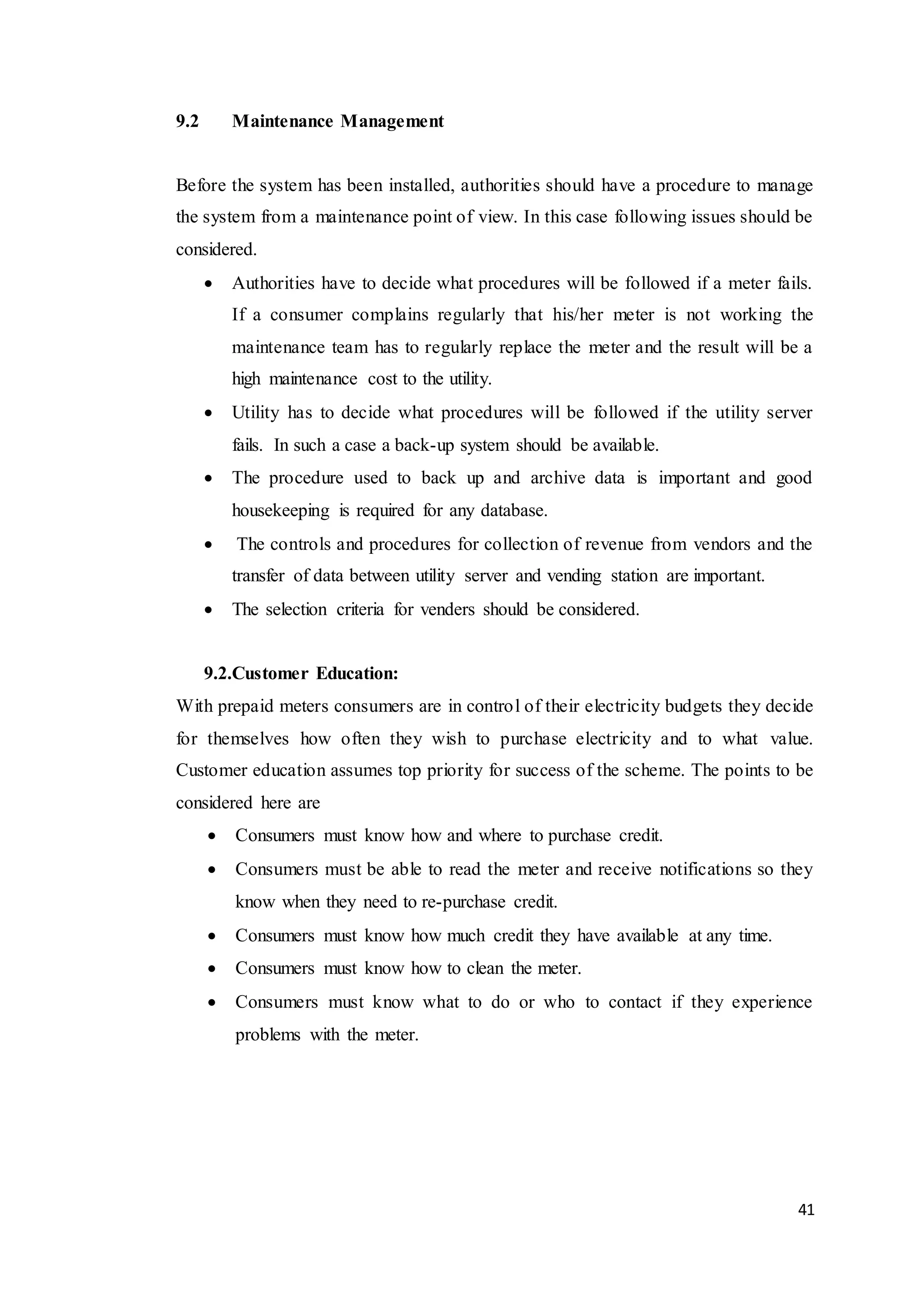 41
9.2 Maintenance Management
Before the system has been installed, authorities should have a procedure to manage
the system from a maintenance point of view. In this case following issues should be
considered.
 Authorities have to decide what procedures will be followed if a meter fails.
If a consumer complains regularly that his/her meter is not working the
maintenance team has to regularly replace the meter and the result will be a
high maintenance cost to the utility.
 Utility has to decide what procedures will be followed if the utility server
fails. In such a case a back-up system should be available.
 The procedure used to back up and archive data is important and good
housekeeping is required for any database.
 The controls and procedures for collection of revenue from vendors and the
transfer of data between utility server and vending station are important.
 The selection criteria for venders should be considered.
9.2.Customer Education:
With prepaid meters consumers are in control of their electricity budgets they decide
for themselves how often they wish to purchase electricity and to what value.
Customer education assumes top priority for success of the scheme. The points to be
considered here are
 Consumers must know how and where to purchase credit.
 Consumers must be able to read the meter and receive notifications so they
know when they need to re-purchase credit.
 Consumers must know how much credit they have available at any time.
 Consumers must know how to clean the meter.
 Consumers must know what to do or who to contact if they experience
problems with the meter.
 