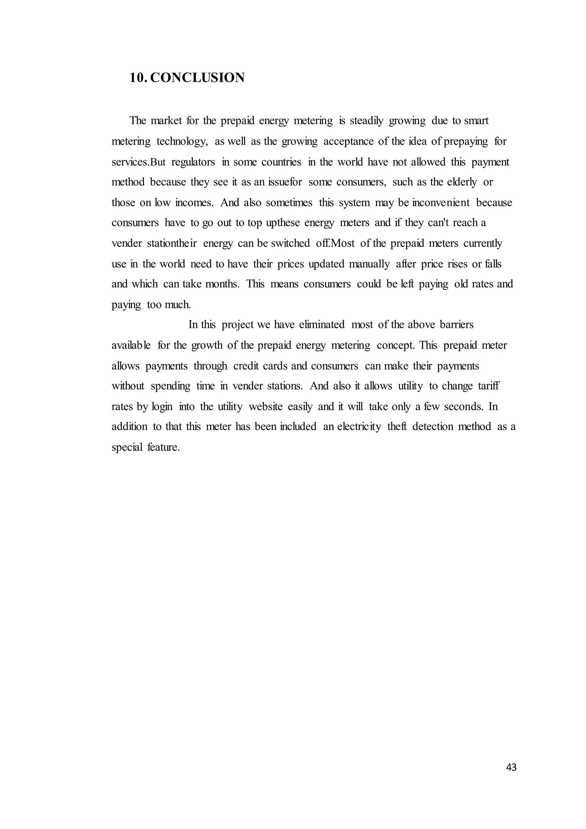 43
10. CONCLUSION
The market for the prepaid energy metering is steadily growing due to smart
metering technology, as well as the growing acceptance of the idea of prepaying for
services.But regulators in some countries in the world have not allowed this payment
method because they see it as an issuefor some consumers, such as the elderly or
those on low incomes. And also sometimes this system may be inconvenient because
consumers have to go out to top upthese energy meters and if they can't reach a
vender stationtheir energy can be switched off.Most of the prepaid meters currently
use in the world need to have their prices updated manually after price rises or falls
and which can take months. This means consumers could be left paying old rates and
paying too much.
In this project we have eliminated most of the above barriers
available for the growth of the prepaid energy metering concept. This prepaid meter
allows payments through credit cards and consumers can make their payments
without spending time in vender stations. And also it allows utility to change tariff
rates by login into the utility website easily and it will take only a few seconds. In
addition to that this meter has been included an electricity theft detection method as a
special feature.
 