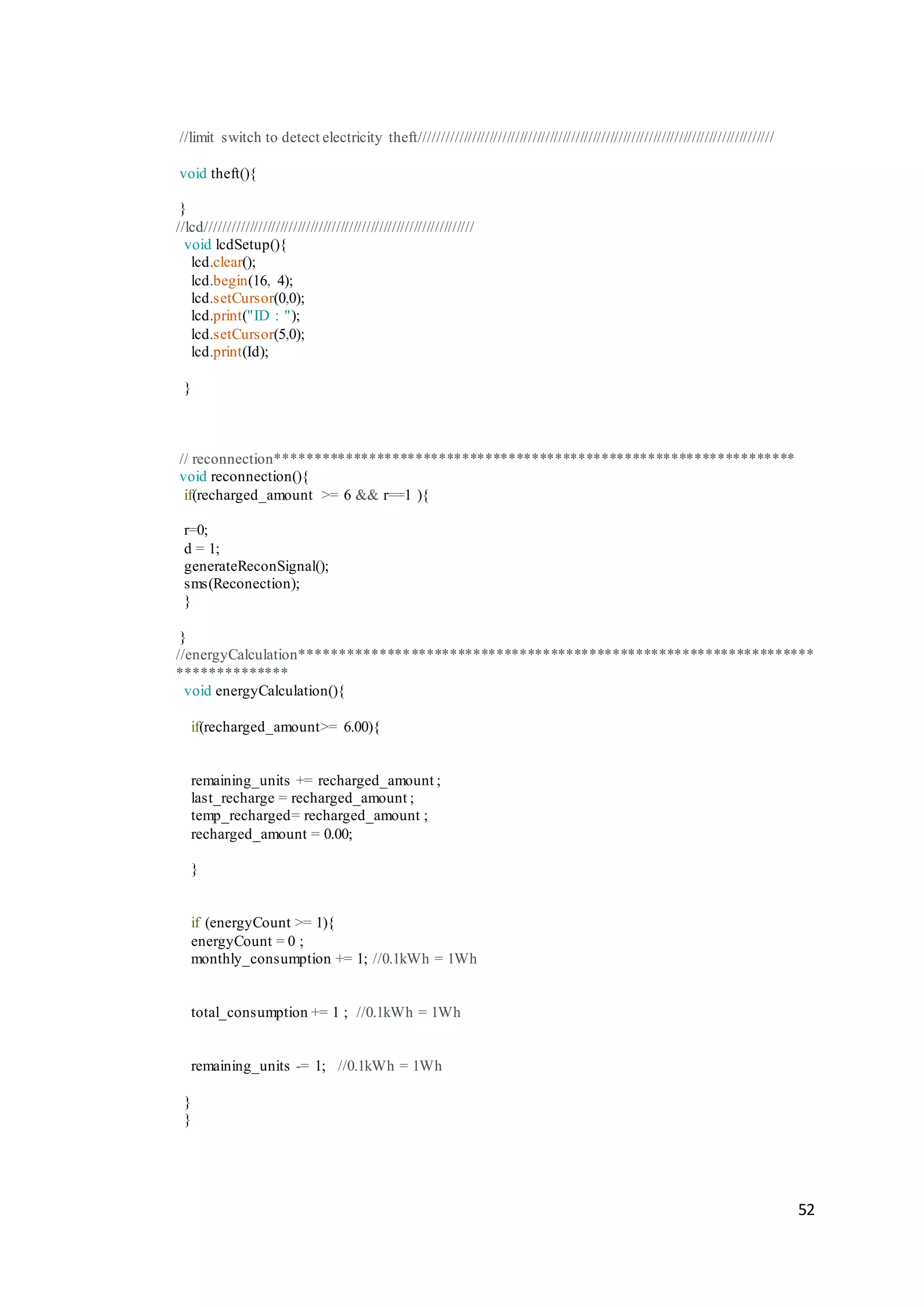 52
//limit switch to detect electricity theft//////////////////////////////////////////////////////////////////////////////////
void theft(){
}
//lcd//////////////////////////////////////////////////////////////
void lcdSetup(){
lcd.clear();
lcd.begin(16, 4);
lcd.setCursor(0,0);
lcd.print("ID : ");
lcd.setCursor(5,0);
lcd.print(Id);
}
// reconnection*******************************************************************
void reconnection(){
if(recharged_amount >= 6 && r==1 ){
r=0;
d = 1;
generateReconSignal();
sms(Reconection);
}
}
//energyCalculation******************************************************************
**************
void energyCalculation(){
if(recharged_amount>= 6.00){
remaining_units += recharged_amount ;
last_recharge = recharged_amount ;
temp_recharged= recharged_amount ;
recharged_amount = 0.00;
}
if (energyCount >= 1){
energyCount = 0 ;
monthly_consumption += 1; //0.1kWh = 1Wh
total_consumption += 1 ; //0.1kWh = 1Wh
remaining_units -= 1; //0.1kWh = 1Wh
}
}
 