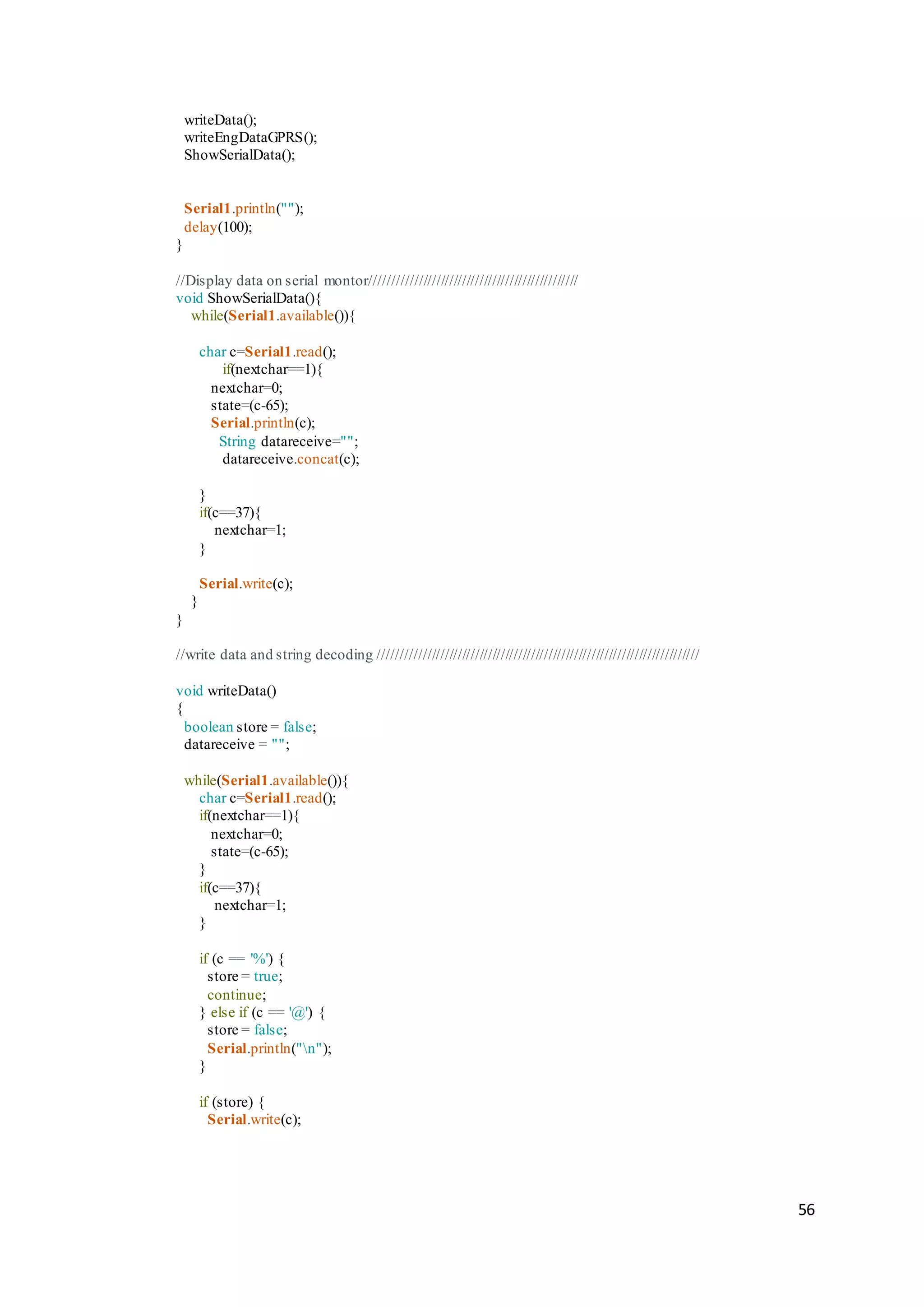 56
writeData();
writeEngDataGPRS();
ShowSerialData();
Serial1.println("");
delay(100);
}
//Display data on serial montor////////////////////////////////////////////////
void ShowSerialData(){
while(Serial1.available()){
char c=Serial1.read();
if(nextchar==1){
nextchar=0;
state=(c-65);
Serial.println(c);
String datareceive="";
datareceive.concat(c);
}
if(c==37){
nextchar=1;
}
Serial.write(c);
}
}
//write data and string decoding //////////////////////////////////////////////////////////////////////////
void writeData()
{
boolean store = false;
datareceive = "";
while(Serial1.available()){
char c=Serial1.read();
if(nextchar==1){
nextchar=0;
state=(c-65);
}
if(c==37){
nextchar=1;
}
if (c == '%') {
store = true;
continue;
} else if (c == '@') {
store = false;
Serial.println("n");
}
if (store) {
Serial.write(c);
 
