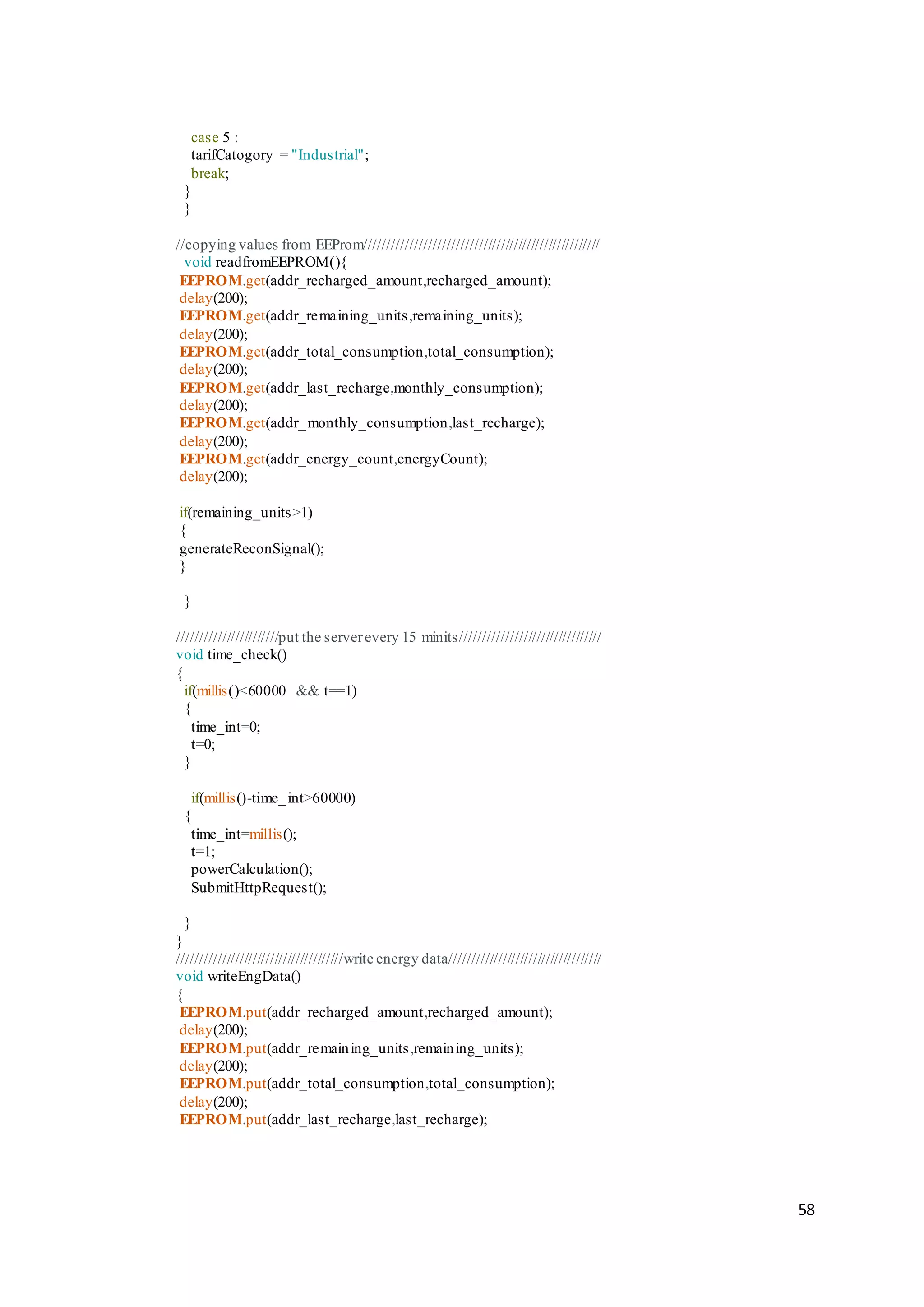 58
case 5 :
tarifCatogory = "Industrial";
break;
}
}
//copying values from EEProm/////////////////////////////////////////////////////
void readfromEEPROM(){
EEPROM.get(addr_recharged_amount,recharged_amount);
delay(200);
EEPROM.get(addr_remaining_units,remaining_units);
delay(200);
EEPROM.get(addr_total_consumption,total_consumption);
delay(200);
EEPROM.get(addr_last_recharge,monthly_consumption);
delay(200);
EEPROM.get(addr_monthly_consumption,last_recharge);
delay(200);
EEPROM.get(addr_energy_count,energyCount);
delay(200);
if(remaining_units>1)
{
generateReconSignal();
}
}
///////////////////////put the serverevery 15 minits////////////////////////////////
void time_check()
{
if(millis()<60000 && t==1)
{
time_int=0;
t=0;
}
if(millis()-time_int>60000)
{
time_int=millis();
t=1;
powerCalculation();
SubmitHttpRequest();
}
}
//////////////////////////////////////write energy data///////////////////////////////////
void writeEngData()
{
EEPROM.put(addr_recharged_amount,recharged_amount);
delay(200);
EEPROM.put(addr_remaining_units,remaining_units);
delay(200);
EEPROM.put(addr_total_consumption,total_consumption);
delay(200);
EEPROM.put(addr_last_recharge,last_recharge);
 