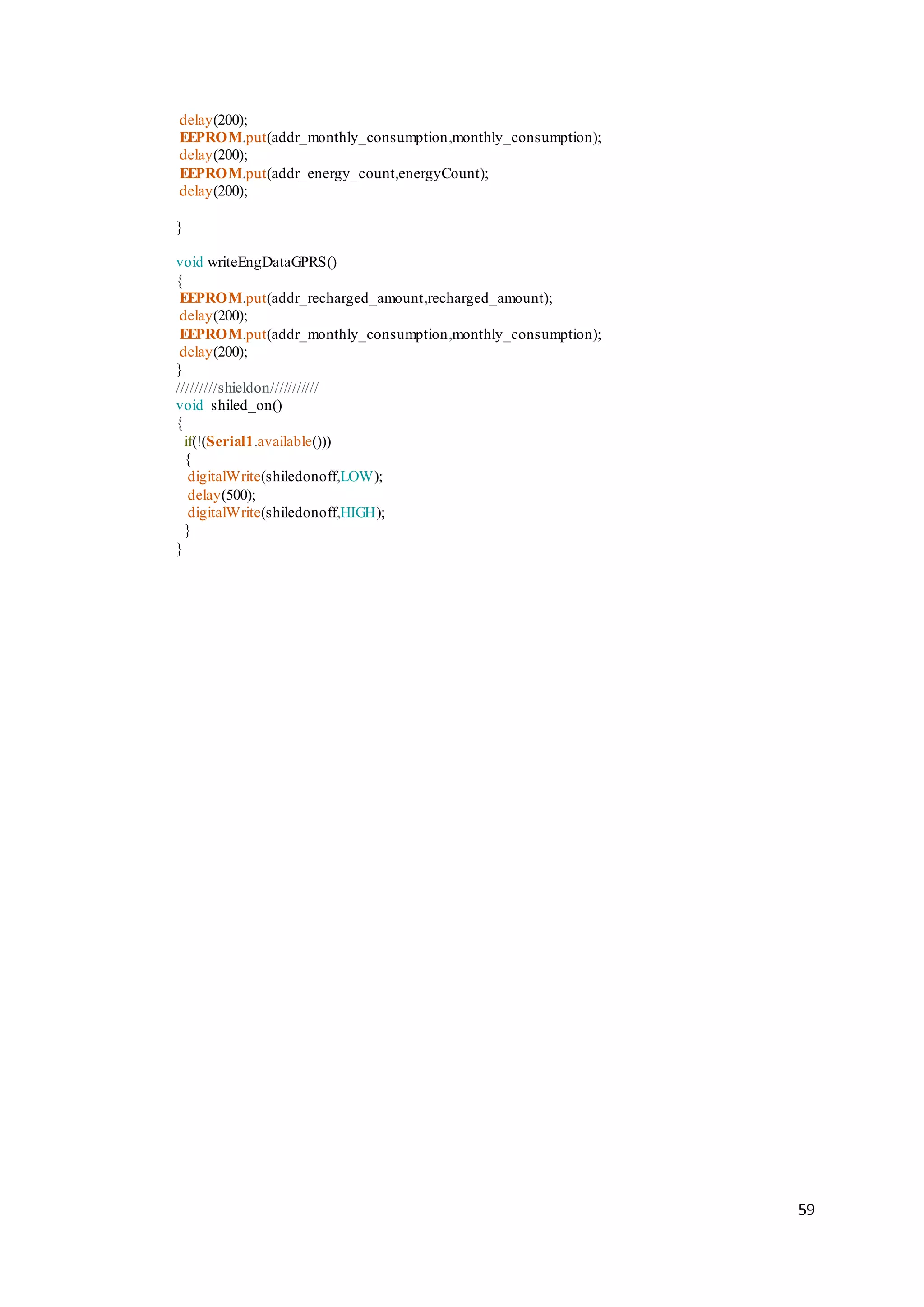 59
delay(200);
EEPROM.put(addr_monthly_consumption,monthly_consumption);
delay(200);
EEPROM.put(addr_energy_count,energyCount);
delay(200);
}
void writeEngDataGPRS()
{
EEPROM.put(addr_recharged_amount,recharged_amount);
delay(200);
EEPROM.put(addr_monthly_consumption,monthly_consumption);
delay(200);
}
/////////shieldon///////////
void shiled_on()
{
if(!(Serial1.available()))
{
digitalWrite(shiledonoff,LOW);
delay(500);
digitalWrite(shiledonoff,HIGH);
}
}
 