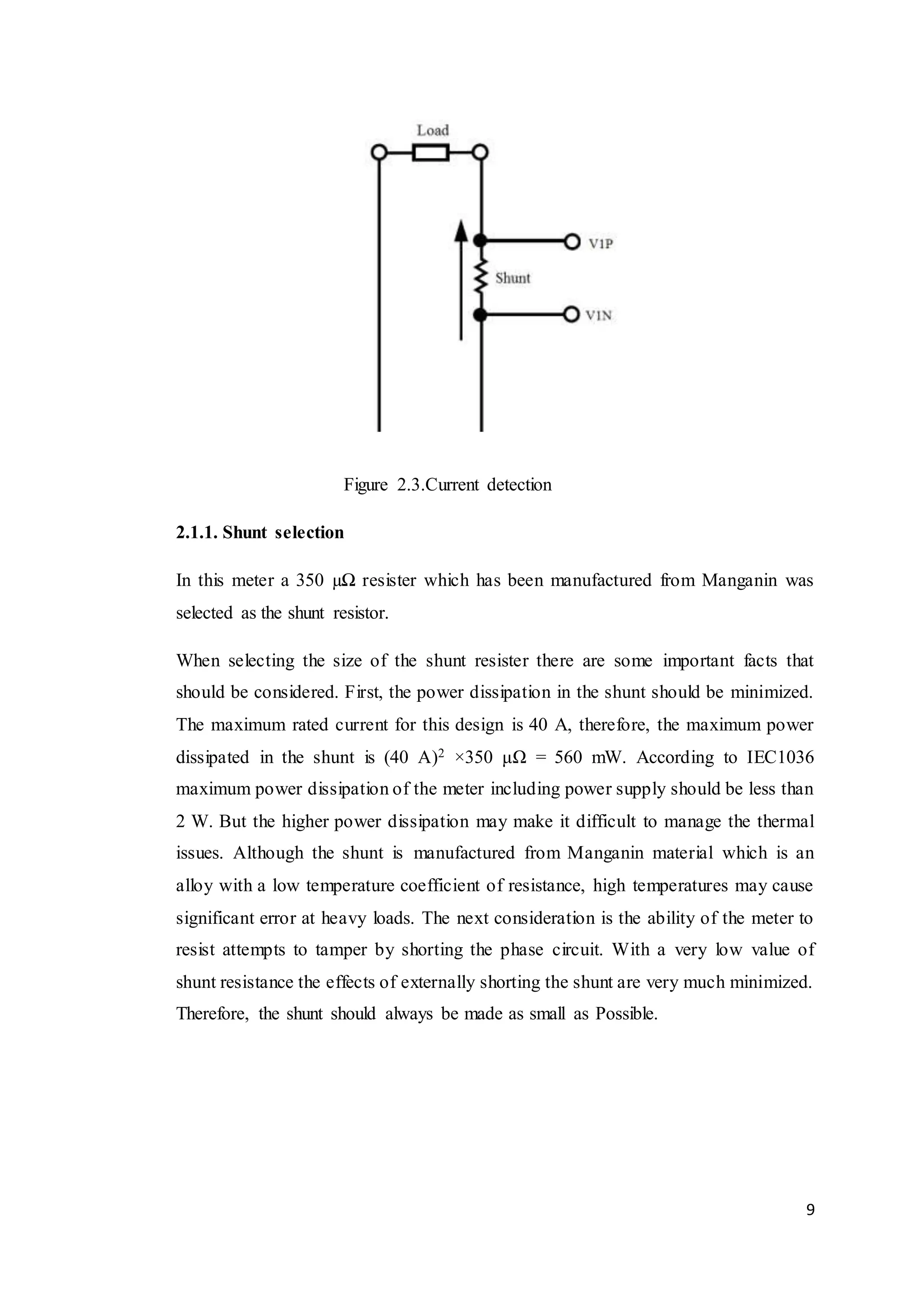 9
Figure 2.3.Current detection
2.1.1. Shunt selection
In this meter a 350 µΩ resister which has been manufactured from Manganin was
selected as the shunt resistor.
When selecting the size of the shunt resister there are some important facts that
should be considered. First, the power dissipation in the shunt should be minimized.
The maximum rated current for this design is 40 A, therefore, the maximum power
dissipated in the shunt is (40 A)2 ×350 μΩ = 560 mW. According to IEC1036
maximum power dissipation of the meter including power supply should be less than
2 W. But the higher power dissipation may make it difficult to manage the thermal
issues. Although the shunt is manufactured from Manganin material which is an
alloy with a low temperature coefficient of resistance, high temperatures may cause
significant error at heavy loads. The next consideration is the ability of the meter to
resist attempts to tamper by shorting the phase circuit. With a very low value of
shunt resistance the effects of externally shorting the shunt are very much minimized.
Therefore, the shunt should always be made as small as Possible.
 