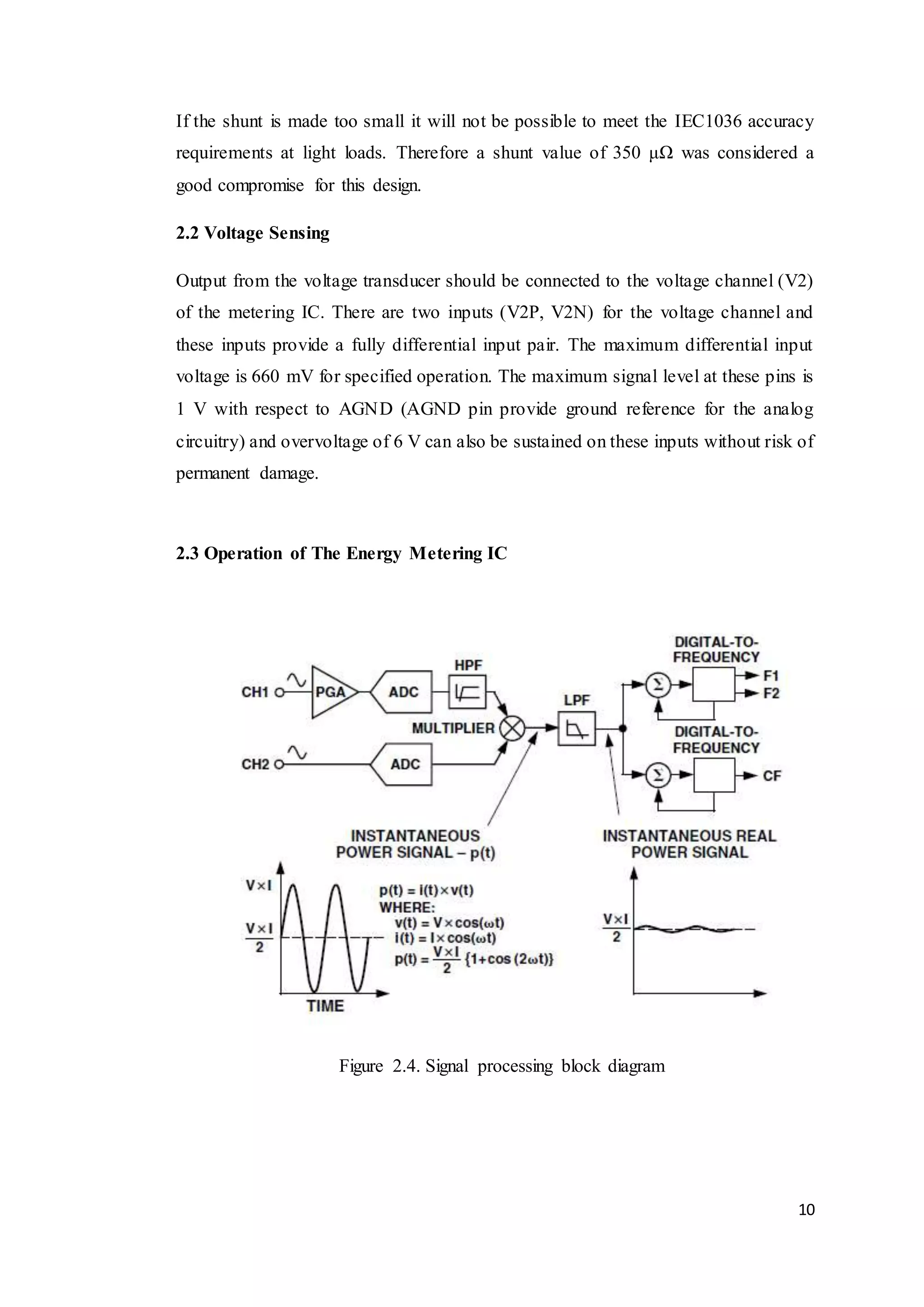 10
If the shunt is made too small it will not be possible to meet the IEC1036 accuracy
requirements at light loads. Therefore a shunt value of 350 μΩ was considered a
good compromise for this design.
2.2 Voltage Sensing
Output from the voltage transducer should be connected to the voltage channel (V2)
of the metering IC. There are two inputs (V2P, V2N) for the voltage channel and
these inputs provide a fully differential input pair. The maximum differential input
voltage is 660 mV for specified operation. The maximum signal level at these pins is
1 V with respect to AGND (AGND pin provide ground reference for the analog
circuitry) and overvoltage of 6 V can also be sustained on these inputs without risk of
permanent damage.
2.3 Operation of The Energy Metering IC
Figure 2.4. Signal processing block diagram
 