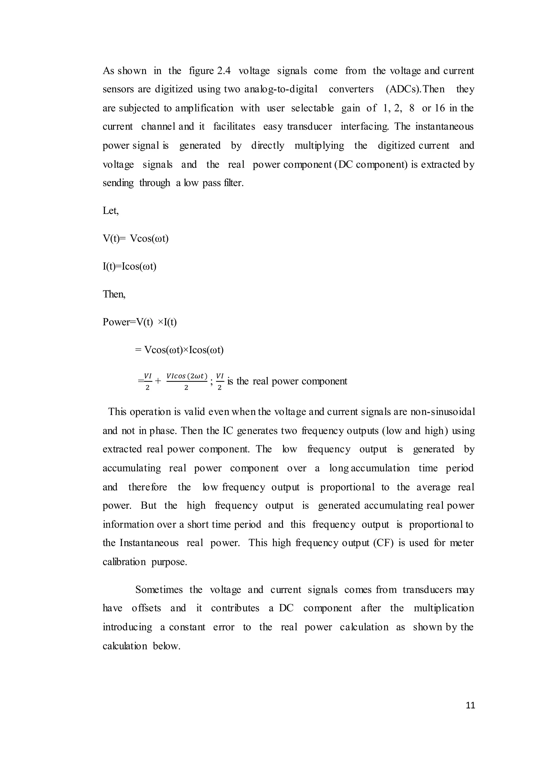 11
As shown in the figure 2.4 voltage signals come from the voltage and current
sensors are digitized using two analog-to-digital converters (ADCs).Then they
are subjected to amplification with user selectable gain of 1, 2, 8 or 16 in the
current channel and it facilitates easy transducer interfacing. The instantaneous
power signal is generated by directly multiplying the digitized current and
voltage signals and the real power component (DC component) is extracted by
sending through a low pass filter.
Let,
V(t)= Vcos(ωt)
I(t)=Icos(ωt)
Then,
Power=V(t) ×I(t)
= Vcos(ωt)×Icos(ωt)
=
𝑉𝐼
2
+
𝑉𝐼𝑐𝑜𝑠 (2𝜔𝑡)
2
;
𝑉𝐼
2
is the real power component
This operation is valid even when the voltage and current signals are non-sinusoidal
and not in phase. Then the IC generates two frequency outputs (low and high) using
extracted real power component. The low frequency output is generated by
accumulating real power component over a long accumulation time period
and therefore the low frequency output is proportional to the average real
power. But the high frequency output is generated accumulating real power
information over a short time period and this frequency output is proportional to
the Instantaneous real power. This high frequency output (CF) is used for meter
calibration purpose.
Sometimes the voltage and current signals comes from transducers may
have offsets and it contributes a DC component after the multiplication
introducing a constant error to the real power calculation as shown by the
calculation below.
 