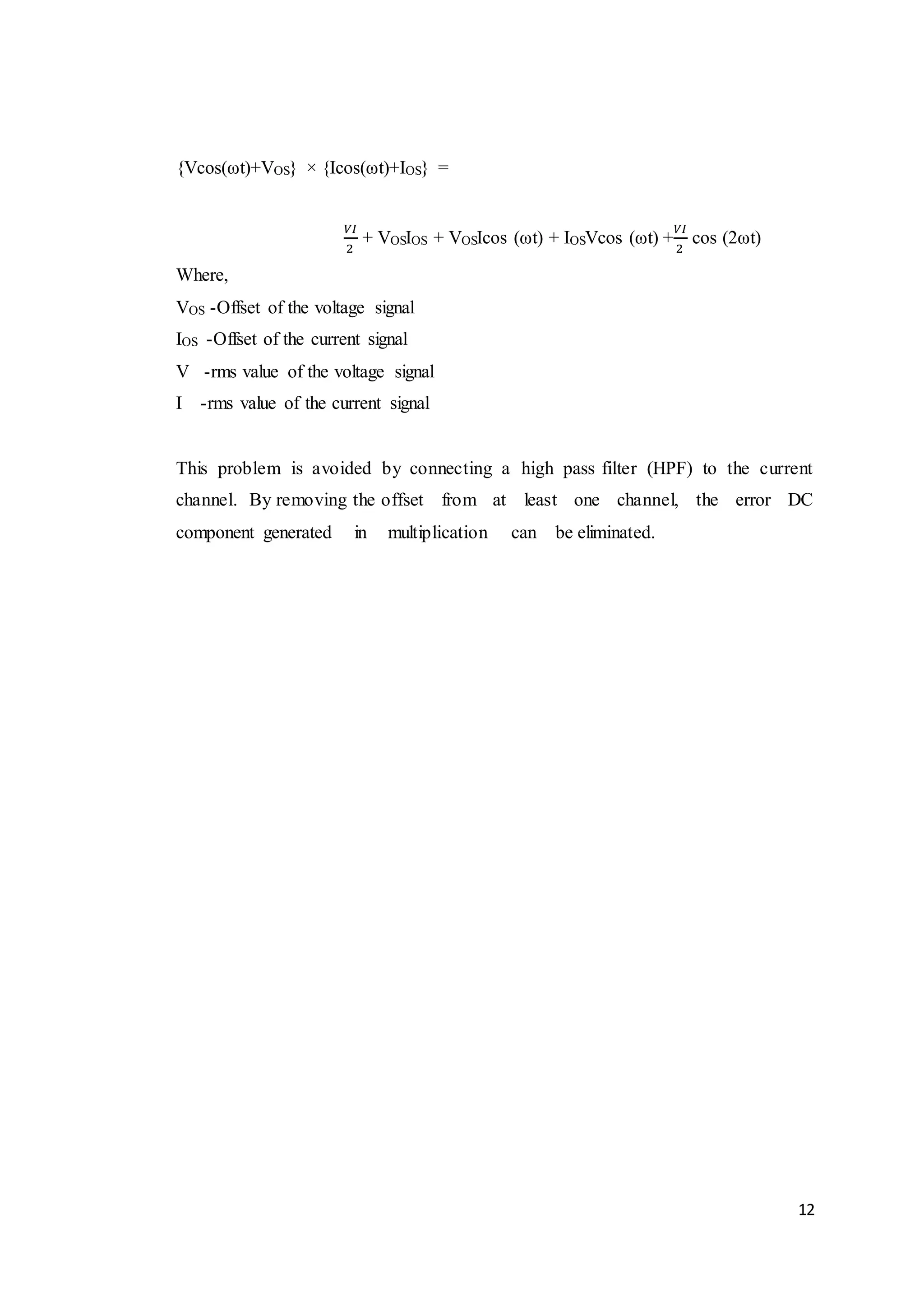 12
{Vcos(ωt)+VOS} × {Icos(ωt)+IOS} =
𝑉𝐼
2
+ VOSIOS + VOSIcos (ωt) + IOSVcos (ωt) +
𝑉𝐼
2
cos (2ωt)
Where,
VOS -Offset of the voltage signal
IOS -Offset of the current signal
V -rms value of the voltage signal
I -rms value of the current signal
This problem is avoided by connecting a high pass filter (HPF) to the current
channel. By removing the offset from at least one channel, the error DC
component generated in multiplication can be eliminated.
 
