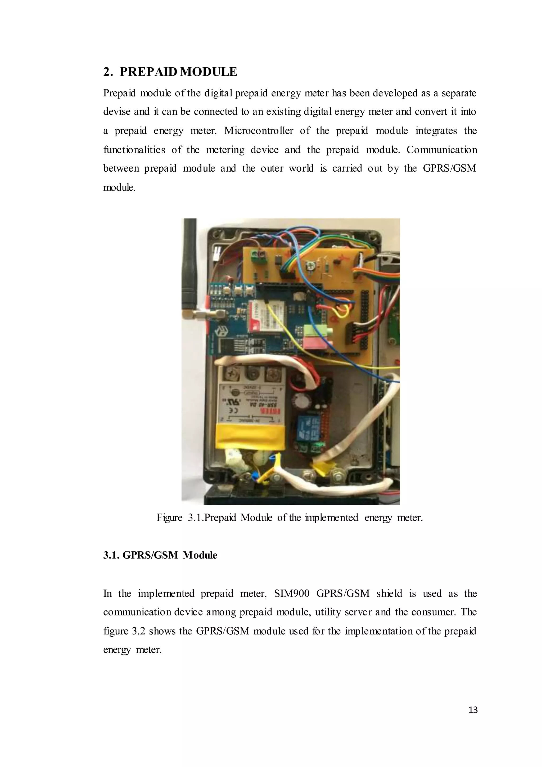 13
2. PREPAID MODULE
Prepaid module of the digital prepaid energy meter has been developed as a separate
devise and it can be connected to an existing digital energy meter and convert it into
a prepaid energy meter. Microcontroller of the prepaid module integrates the
functionalities of the metering device and the prepaid module. Communication
between prepaid module and the outer world is carried out by the GPRS/GSM
module.
Figure 3.1.Prepaid Module of the implemented energy meter.
3.1. GPRS/GSM Module
In the implemented prepaid meter, SIM900 GPRS/GSM shield is used as the
communication device among prepaid module, utility server and the consumer. The
figure 3.2 shows the GPRS/GSM module used for the implementation of the prepaid
energy meter.
 