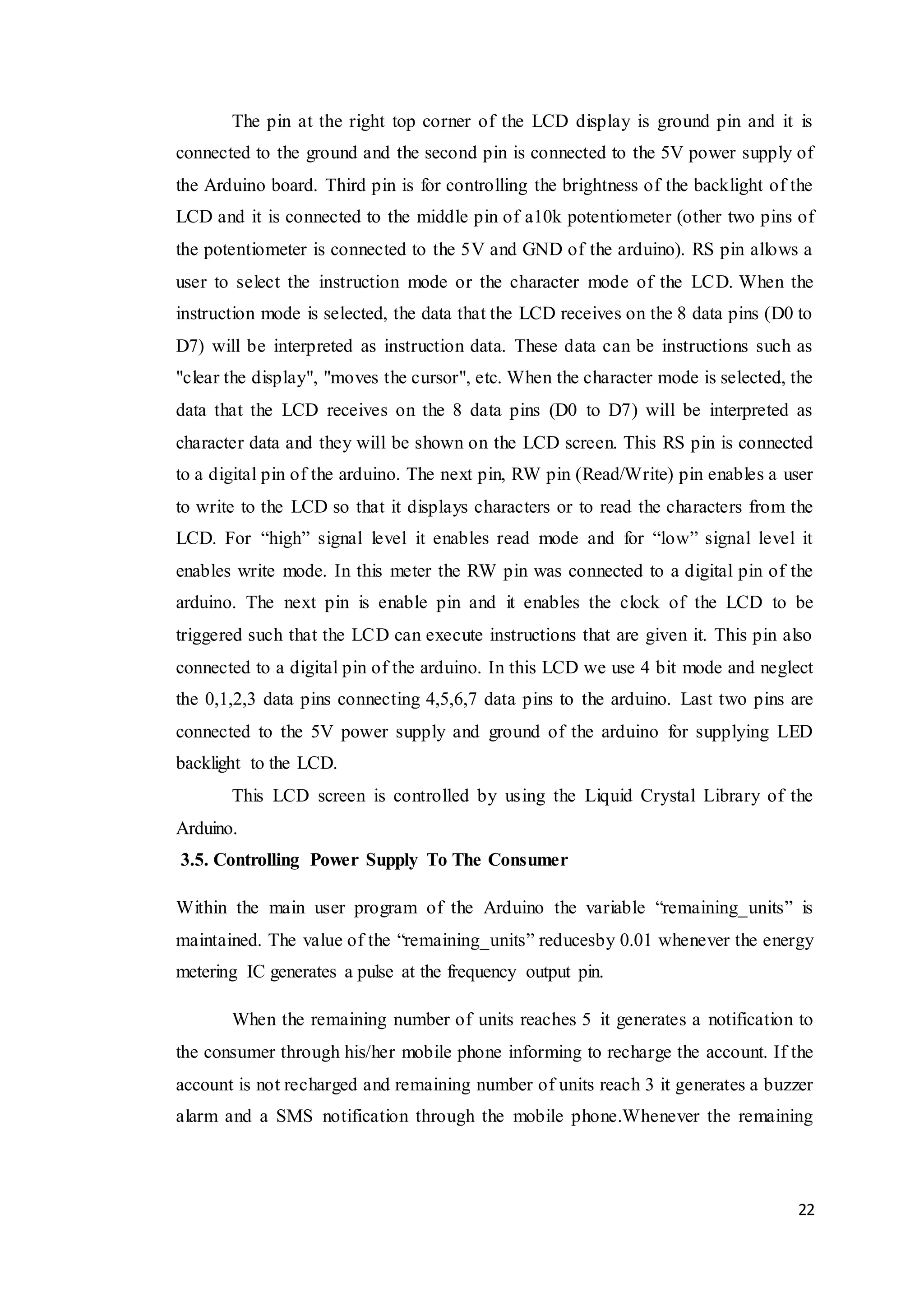 22
The pin at the right top corner of the LCD display is ground pin and it is
connected to the ground and the second pin is connected to the 5V power supply of
the Arduino board. Third pin is for controlling the brightness of the backlight of the
LCD and it is connected to the middle pin of a10k potentiometer (other two pins of
the potentiometer is connected to the 5V and GND of the arduino). RS pin allows a
user to select the instruction mode or the character mode of the LCD. When the
instruction mode is selected, the data that the LCD receives on the 8 data pins (D0 to
D7) will be interpreted as instruction data. These data can be instructions such as
"clear the display", "moves the cursor", etc. When the character mode is selected, the
data that the LCD receives on the 8 data pins (D0 to D7) will be interpreted as
character data and they will be shown on the LCD screen. This RS pin is connected
to a digital pin of the arduino. The next pin, RW pin (Read/Write) pin enables a user
to write to the LCD so that it displays characters or to read the characters from the
LCD. For “high” signal level it enables read mode and for “low” signal level it
enables write mode. In this meter the RW pin was connected to a digital pin of the
arduino. The next pin is enable pin and it enables the clock of the LCD to be
triggered such that the LCD can execute instructions that are given it. This pin also
connected to a digital pin of the arduino. In this LCD we use 4 bit mode and neglect
the 0,1,2,3 data pins connecting 4,5,6,7 data pins to the arduino. Last two pins are
connected to the 5V power supply and ground of the arduino for supplying LED
backlight to the LCD.
This LCD screen is controlled by using the Liquid Crystal Library of the
Arduino.
3.5. Controlling Power Supply To The Consumer
Within the main user program of the Arduino the variable “remaining_units” is
maintained. The value of the “remaining_units” reducesby 0.01 whenever the energy
metering IC generates a pulse at the frequency output pin.
When the remaining number of units reaches 5 it generates a notification to
the consumer through his/her mobile phone informing to recharge the account. If the
account is not recharged and remaining number of units reach 3 it generates a buzzer
alarm and a SMS notification through the mobile phone.Whenever the remaining
 