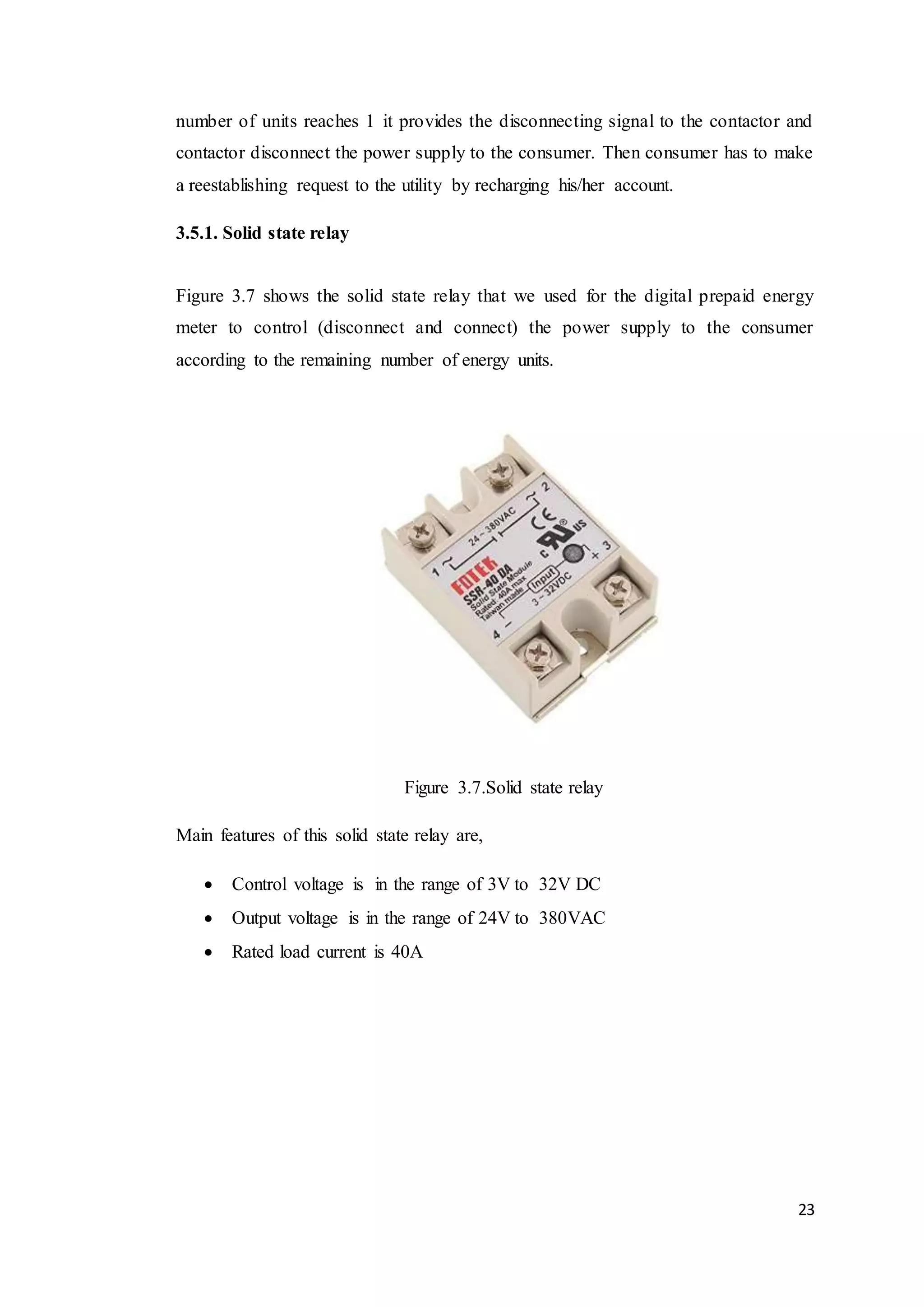 23
number of units reaches 1 it provides the disconnecting signal to the contactor and
contactor disconnect the power supply to the consumer. Then consumer has to make
a reestablishing request to the utility by recharging his/her account.
3.5.1. Solid state relay
Figure 3.7 shows the solid state relay that we used for the digital prepaid energy
meter to control (disconnect and connect) the power supply to the consumer
according to the remaining number of energy units.
Figure 3.7.Solid state relay
Main features of this solid state relay are,
 Control voltage is in the range of 3V to 32V DC
 Output voltage is in the range of 24V to 380VAC
 Rated load current is 40A
 