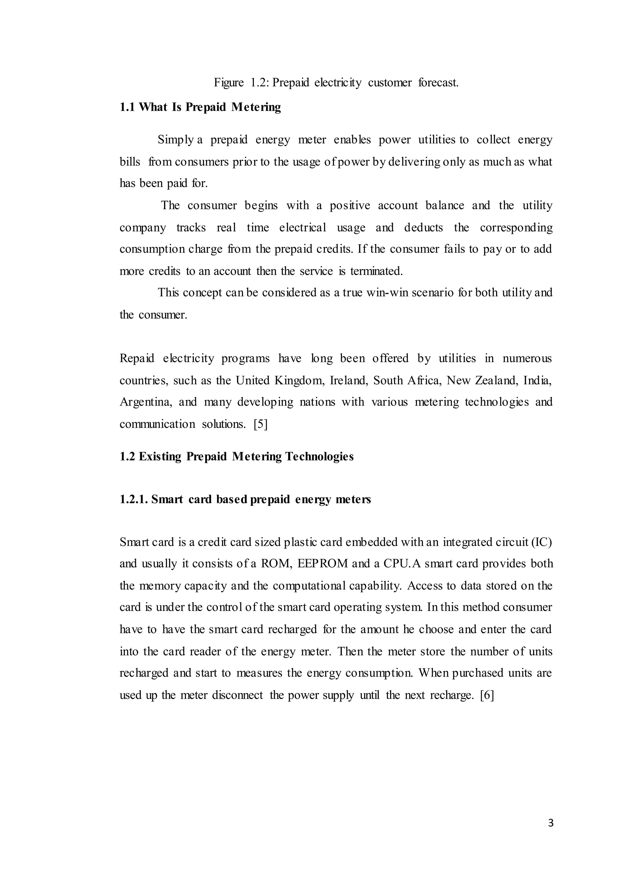 3
Figure 1.2: Prepaid electricity customer forecast.
1.1 What Is Prepaid Metering
Simply a prepaid energy meter enables power utilities to collect energy
bills from consumers prior to the usage of power by delivering only as much as what
has been paid for.
The consumer begins with a positive account balance and the utility
company tracks real time electrical usage and deducts the corresponding
consumption charge from the prepaid credits. If the consumer fails to pay or to add
more credits to an account then the service is terminated.
This concept can be considered as a true win-win scenario for both utility and
the consumer.
Repaid electricity programs have long been offered by utilities in numerous
countries, such as the United Kingdom, Ireland, South Africa, New Zealand, India,
Argentina, and many developing nations with various metering technologies and
communication solutions. [5]
1.2 Existing Prepaid Metering Technologies
1.2.1. Smart card based prepaid energy meters
Smart card is a credit card sized plastic card embedded with an integrated circuit (IC)
and usually it consists of a ROM, EEPROM and a CPU.A smart card provides both
the memory capacity and the computational capability. Access to data stored on the
card is under the control of the smart card operating system. In this method consumer
have to have the smart card recharged for the amount he choose and enter the card
into the card reader of the energy meter. Then the meter store the number of units
recharged and start to measures the energy consumption. When purchased units are
used up the meter disconnect the power supply until the next recharge. [6]
 