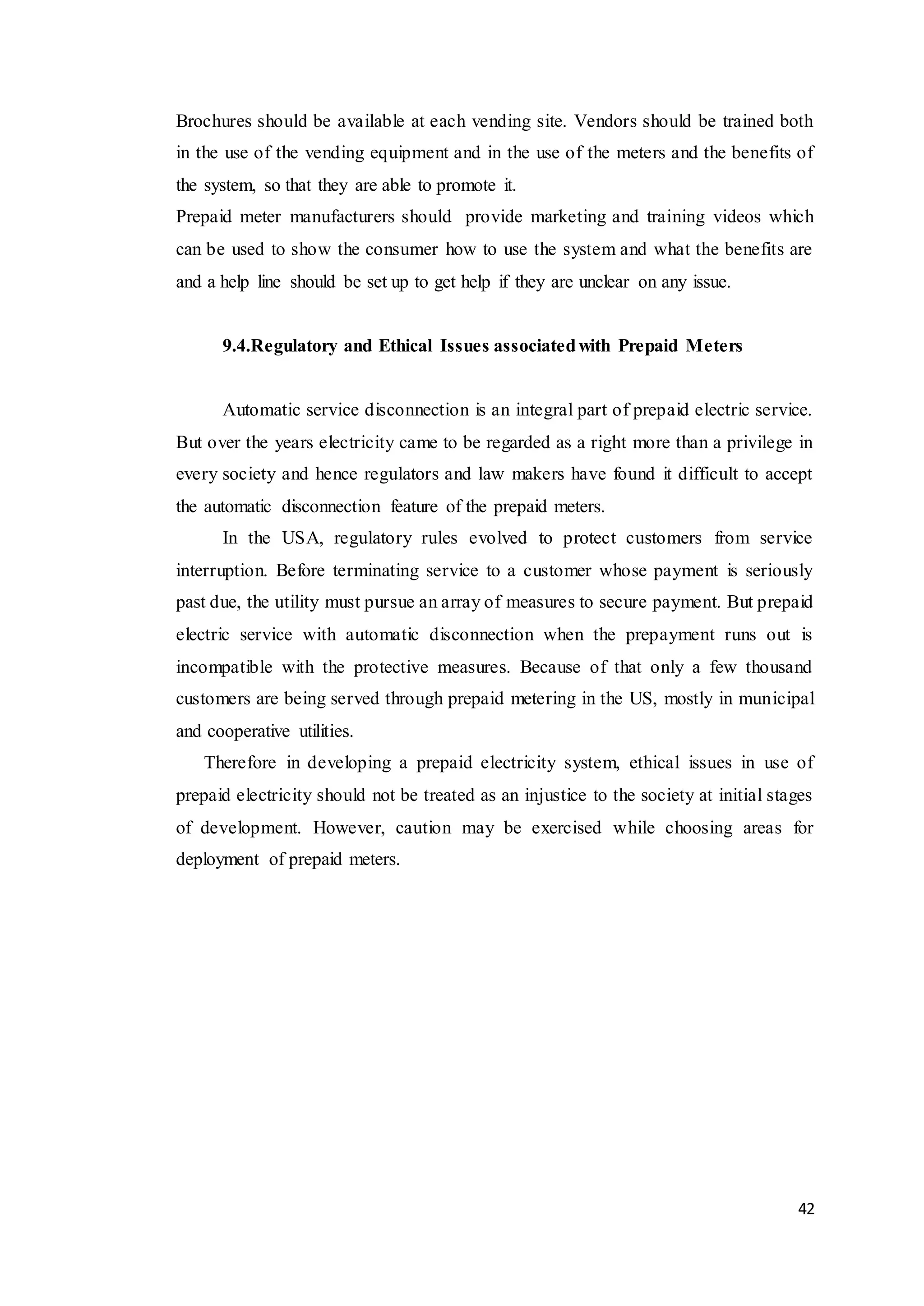 42
Brochures should be available at each vending site. Vendors should be trained both
in the use of the vending equipment and in the use of the meters and the benefits of
the system, so that they are able to promote it.
Prepaid meter manufacturers should provide marketing and training videos which
can be used to show the consumer how to use the system and what the benefits are
and a help line should be set up to get help if they are unclear on any issue.
9.4.Regulatory and Ethical Issues associatedwith Prepaid Meters
Automatic service disconnection is an integral part of prepaid electric service.
But over the years electricity came to be regarded as a right more than a privilege in
every society and hence regulators and law makers have found it difficult to accept
the automatic disconnection feature of the prepaid meters.
In the USA, regulatory rules evolved to protect customers from service
interruption. Before terminating service to a customer whose payment is seriously
past due, the utility must pursue an array of measures to secure payment. But prepaid
electric service with automatic disconnection when the prepayment runs out is
incompatible with the protective measures. Because of that only a few thousand
customers are being served through prepaid metering in the US, mostly in municipal
and cooperative utilities.
Therefore in developing a prepaid electricity system, ethical issues in use of
prepaid electricity should not be treated as an injustice to the society at initial stages
of development. However, caution may be exercised while choosing areas for
deployment of prepaid meters.
 