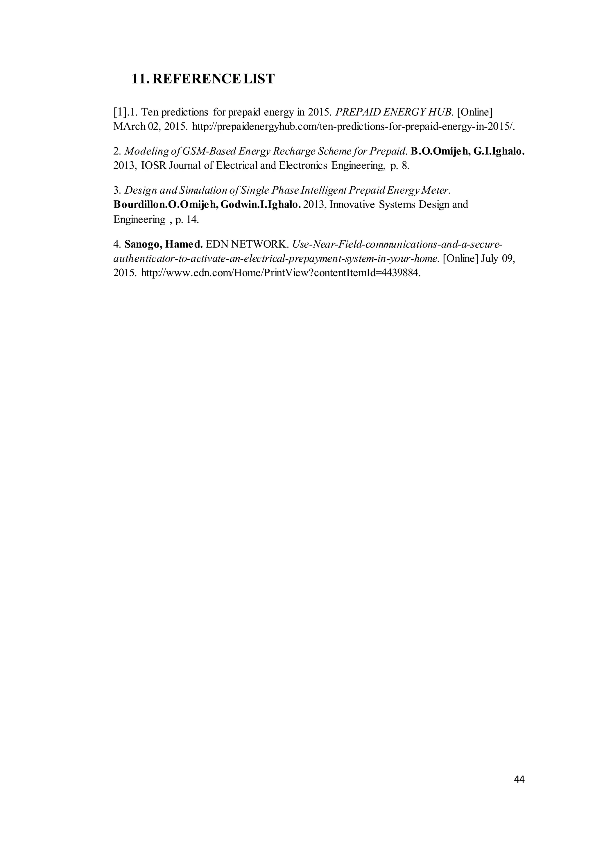 44
11. REFERENCELIST
[1].1. Ten predictions for prepaid energy in 2015. PREPAID ENERGY HUB. [Online]
MArch 02, 2015. http://prepaidenergyhub.com/ten-predictions-for-prepaid-energy-in-2015/.
2. Modeling of GSM-Based Energy Recharge Scheme for Prepaid. B.O.Omijeh, G.I.Ighalo.
2013, IOSR Journal of Electrical and Electronics Engineering, p. 8.
3. Design and Simulation of Single Phase Intelligent Prepaid Energy Meter.
Bourdillon.O.Omijeh,Godwin.I.Ighalo. 2013, Innovative Systems Design and
Engineering , p. 14.
4. Sanogo, Hamed. EDN NETWORK. Use-Near-Field-communications-and-a-secure-
authenticator-to-activate-an-electrical-prepayment-system-in-your-home. [Online] July 09,
2015. http://www.edn.com/Home/PrintView?contentItemId=4439884.
 