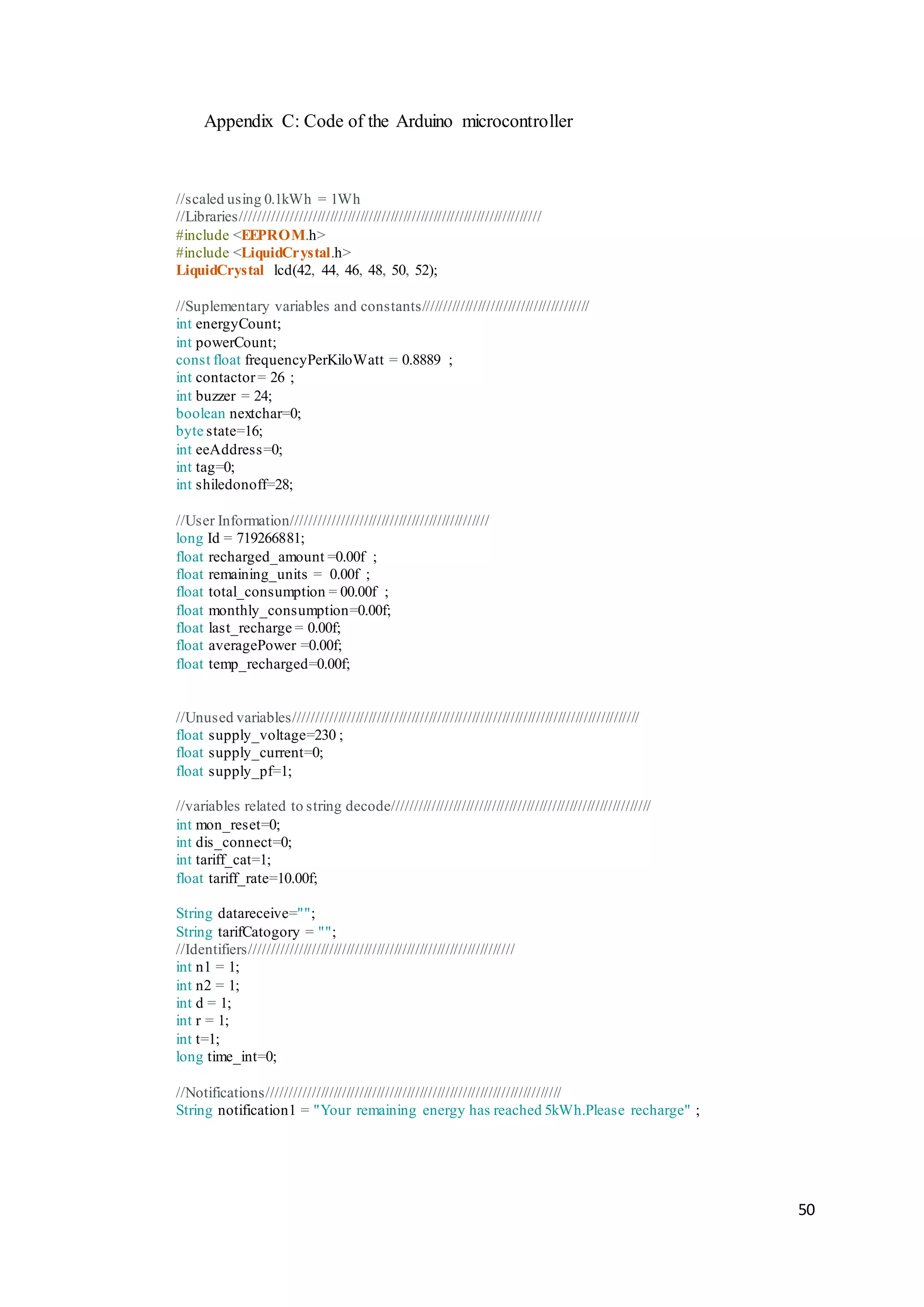 50
Appendix C: Code of the Arduino microcontroller
//scaled using 0.1kWh = 1Wh
//Libraries/////////////////////////////////////////////////////////////////////
#include <EEPROM.h>
#include <LiquidCrystal.h>
LiquidCrystal lcd(42, 44, 46, 48, 50, 52);
//Suplementary variables and constants///////////////////////////////////////
int energyCount;
int powerCount;
const float frequencyPerKiloWatt = 0.8889 ;
int contactor= 26 ;
int buzzer = 24;
boolean nextchar=0;
byte state=16;
int eeAddress=0;
int tag=0;
int shiledonoff=28;
//User Information/////////////////////////////////////////////
long Id = 719266881;
float recharged_amount =0.00f ;
float remaining_units = 0.00f ;
float total_consumption = 00.00f ;
float monthly_consumption=0.00f;
float last_recharge = 0.00f;
float averagePower =0.00f;
float temp_recharged=0.00f;
//Unused variables////////////////////////////////////////////////////////////////////////////////
float supply_voltage=230 ;
float supply_current=0;
float supply_pf=1;
//variables related to string decode////////////////////////////////////////////////////////////
int mon_reset=0;
int dis_connect=0;
int tariff_cat=1;
float tariff_rate=10.00f;
String datareceive="";
String tarifCatogory = "";
//Identifiers/////////////////////////////////////////////////////////////
int n1 = 1;
int n2 = 1;
int d = 1;
int r = 1;
int t=1;
long time_int=0;
//Notifications////////////////////////////////////////////////////////////////////
String notification1 = "Your remaining energy has reached 5kWh.Please recharge" ;
 