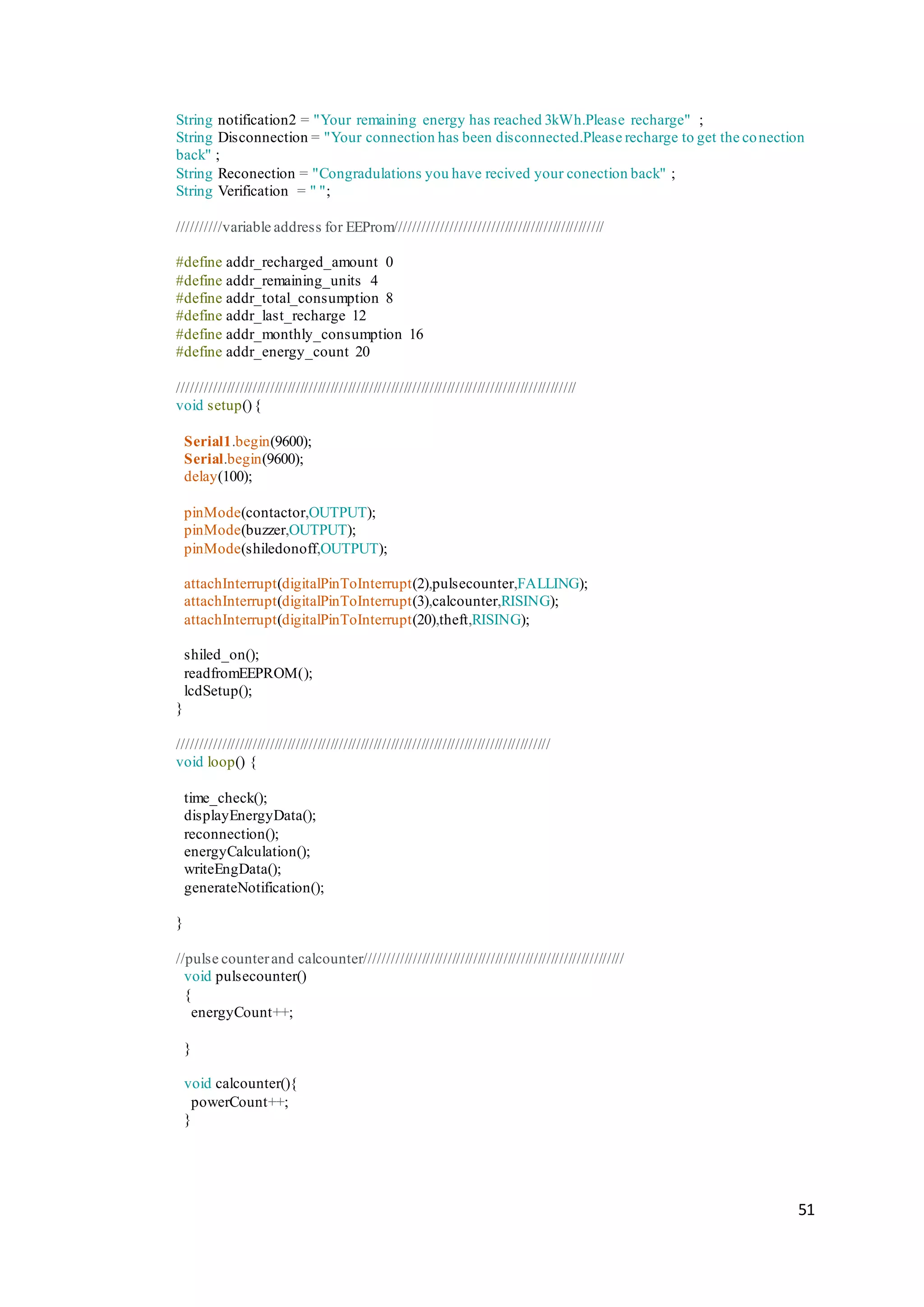 51
String notification2 = "Your remaining energy has reached 3kWh.Please recharge" ;
String Disconnection = "Your connection has been disconnected.Please recharge to get the conection
back" ;
String Reconection = "Congradulations you have recived your conection back" ;
String Verification = " ";
//////////variable address for EEProm///////////////////////////////////////////////
#define addr_recharged_amount 0
#define addr_remaining_units 4
#define addr_total_consumption 8
#define addr_last_recharge 12
#define addr_monthly_consumption 16
#define addr_energy_count 20
////////////////////////////////////////////////////////////////////////////////////////////
void setup(){
Serial1.begin(9600);
Serial.begin(9600);
delay(100);
pinMode(contactor,OUTPUT);
pinMode(buzzer,OUTPUT);
pinMode(shiledonoff,OUTPUT);
attachInterrupt(digitalPinToInterrupt(2),pulsecounter,FALLING);
attachInterrupt(digitalPinToInterrupt(3),calcounter,RISING);
attachInterrupt(digitalPinToInterrupt(20),theft,RISING);
shiled_on();
readfromEEPROM();
lcdSetup();
}
//////////////////////////////////////////////////////////////////////////////////////
void loop() {
time_check();
displayEnergyData();
reconnection();
energyCalculation();
writeEngData();
generateNotification();
}
//pulse counterand calcounter////////////////////////////////////////////////////////////
void pulsecounter()
{
energyCount++;
}
void calcounter(){
powerCount++;
}
 